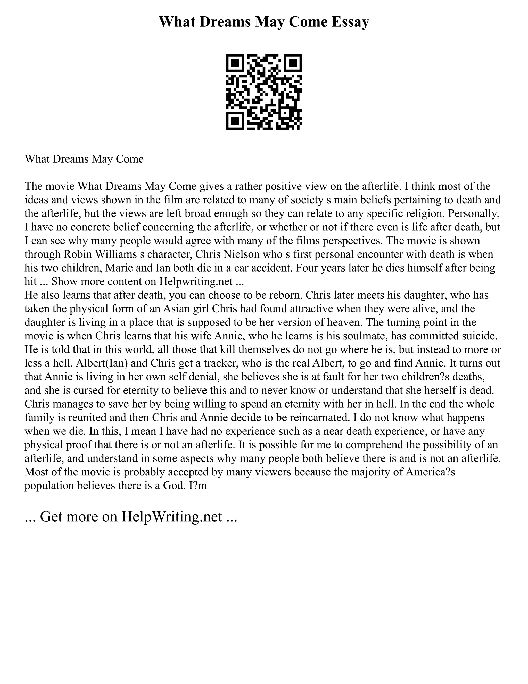 What Dreams May Come Essay
What Dreams May Come
The movie What Dreams May Come gives a rather positive view on the afterlife. I think most of the
ideas and views shown in the film are related to many of society s main beliefs pertaining to death and
the afterlife, but the views are left broad enough so they can relate to any specific religion. Personally,
I have no concrete belief concerning the afterlife, or whether or not if there even is life after death, but
I can see why many people would agree with many of the films perspectives. The movie is shown
through Robin Williams s character, Chris Nielson who s first personal encounter with death is when
his two children, Marie and Ian both die in a car accident. Four years later he dies himself after being
hit ... Show more content on Helpwriting.net ...
He also learns that after death, you can choose to be reborn. Chris later meets his daughter, who has
taken the physical form of an Asian girl Chris had found attractive when they were alive, and the
daughter is living in a place that is supposed to be her version of heaven. The turning point in the
movie is when Chris learns that his wife Annie, who he learns is his soulmate, has committed suicide.
He is told that in this world, all those that kill themselves do not go where he is, but instead to more or
less a hell. Albert(Ian) and Chris get a tracker, who is the real Albert, to go and find Annie. It turns out
that Annie is living in her own self denial, she believes she is at fault for her two children?s deaths,
and she is cursed for eternity to believe this and to never know or understand that she herself is dead.
Chris manages to save her by being willing to spend an eternity with her in hell. In the end the whole
family is reunited and then Chris and Annie decide to be reincarnated. I do not know what happens
when we die. In this, I mean I have had no experience such as a near death experience, or have any
physical proof that there is or not an afterlife. It is possible for me to comprehend the possibility of an
afterlife, and understand in some aspects why many people both believe there is and is not an afterlife.
Most of the movie is probably accepted by many viewers because the majority of America?s
population believes there is a God. I?m
... Get more on HelpWriting.net ...
 