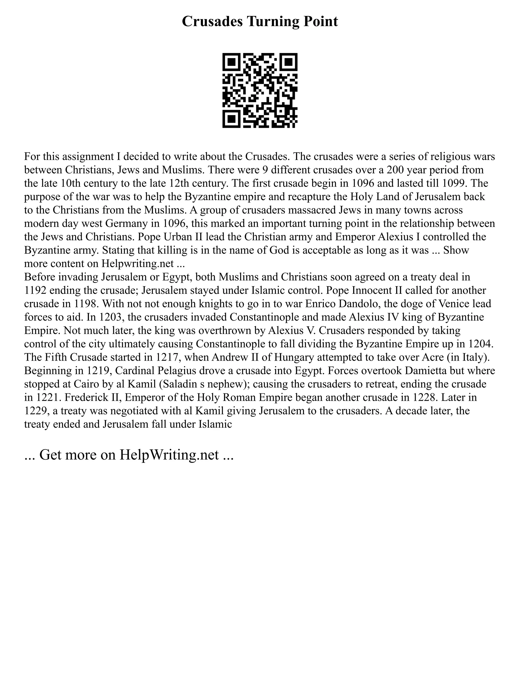 Crusades Turning Point
For this assignment I decided to write about the Crusades. The crusades were a series of religious wars
between Christians, Jews and Muslims. There were 9 different crusades over a 200 year period from
the late 10th century to the late 12th century. The first crusade begin in 1096 and lasted till 1099. The
purpose of the war was to help the Byzantine empire and recapture the Holy Land of Jerusalem back
to the Christians from the Muslims. A group of crusaders massacred Jews in many towns across
modern day west Germany in 1096, this marked an important turning point in the relationship between
the Jews and Christians. Pope Urban II lead the Christian army and Emperor Alexius I controlled the
Byzantine army. Stating that killing is in the name of God is acceptable as long as it was ... Show
more content on Helpwriting.net ...
Before invading Jerusalem or Egypt, both Muslims and Christians soon agreed on a treaty deal in
1192 ending the crusade; Jerusalem stayed under Islamic control. Pope Innocent II called for another
crusade in 1198. With not not enough knights to go in to war Enrico Dandolo, the doge of Venice lead
forces to aid. In 1203, the crusaders invaded Constantinople and made Alexius IV king of Byzantine
Empire. Not much later, the king was overthrown by Alexius V. Crusaders responded by taking
control of the city ultimately causing Constantinople to fall dividing the Byzantine Empire up in 1204.
The Fifth Crusade started in 1217, when Andrew II of Hungary attempted to take over Acre (in Italy).
Beginning in 1219, Cardinal Pelagius drove a crusade into Egypt. Forces overtook Damietta but where
stopped at Cairo by al Kamil (Saladin s nephew); causing the crusaders to retreat, ending the crusade
in 1221. Frederick II, Emperor of the Holy Roman Empire began another crusade in 1228. Later in
1229, a treaty was negotiated with al Kamil giving Jerusalem to the crusaders. A decade later, the
treaty ended and Jerusalem fall under Islamic
... Get more on HelpWriting.net ...
 