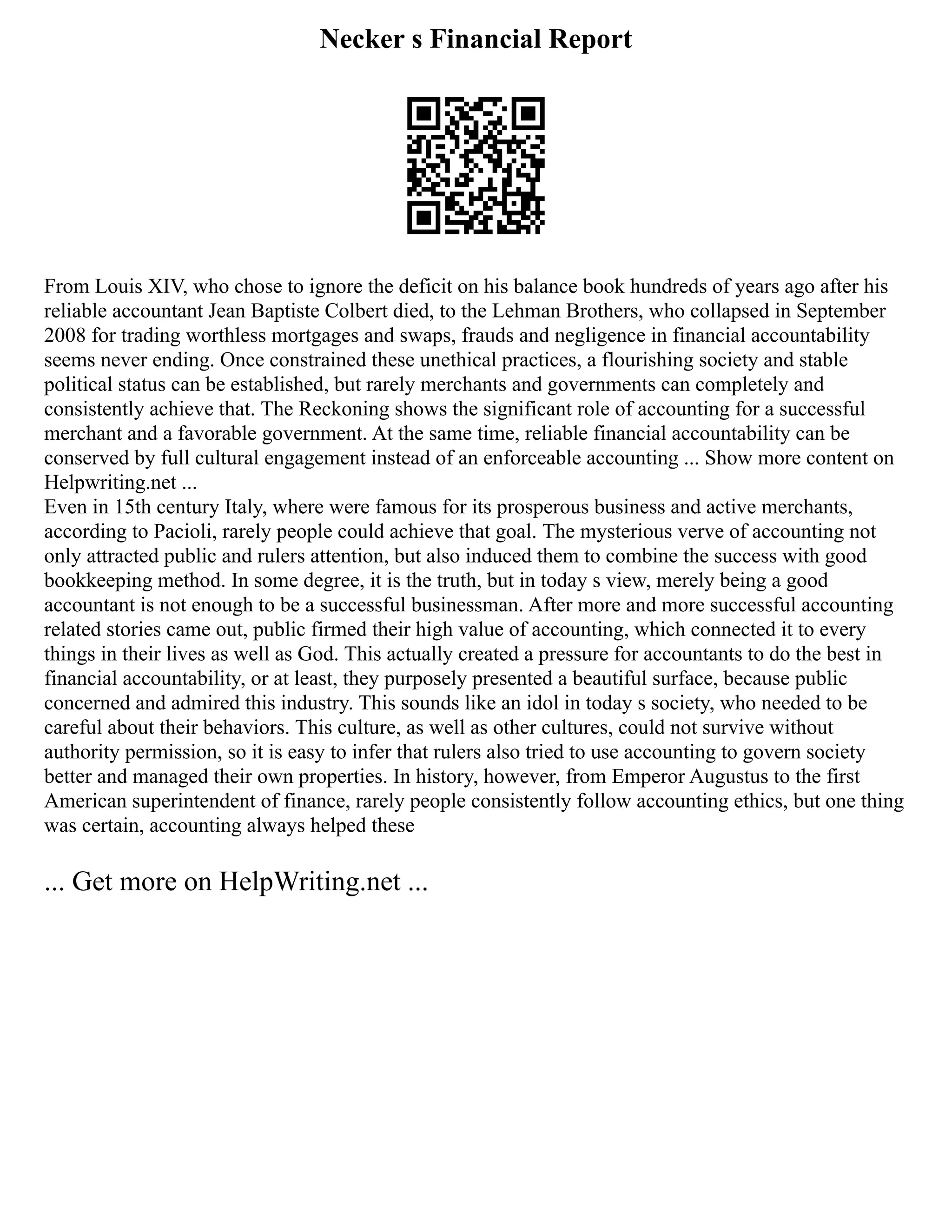 Necker s Financial Report
From Louis XIV, who chose to ignore the deficit on his balance book hundreds of years ago after his
reliable accountant Jean Baptiste Colbert died, to the Lehman Brothers, who collapsed in September
2008 for trading worthless mortgages and swaps, frauds and negligence in financial accountability
seems never ending. Once constrained these unethical practices, a flourishing society and stable
political status can be established, but rarely merchants and governments can completely and
consistently achieve that. The Reckoning shows the significant role of accounting for a successful
merchant and a favorable government. At the same time, reliable financial accountability can be
conserved by full cultural engagement instead of an enforceable accounting ... Show more content on
Helpwriting.net ...
Even in 15th century Italy, where were famous for its prosperous business and active merchants,
according to Pacioli, rarely people could achieve that goal. The mysterious verve of accounting not
only attracted public and rulers attention, but also induced them to combine the success with good
bookkeeping method. In some degree, it is the truth, but in today s view, merely being a good
accountant is not enough to be a successful businessman. After more and more successful accounting
related stories came out, public firmed their high value of accounting, which connected it to every
things in their lives as well as God. This actually created a pressure for accountants to do the best in
financial accountability, or at least, they purposely presented a beautiful surface, because public
concerned and admired this industry. This sounds like an idol in today s society, who needed to be
careful about their behaviors. This culture, as well as other cultures, could not survive without
authority permission, so it is easy to infer that rulers also tried to use accounting to govern society
better and managed their own properties. In history, however, from Emperor Augustus to the first
American superintendent of finance, rarely people consistently follow accounting ethics, but one thing
was certain, accounting always helped these
... Get more on HelpWriting.net ...
 
