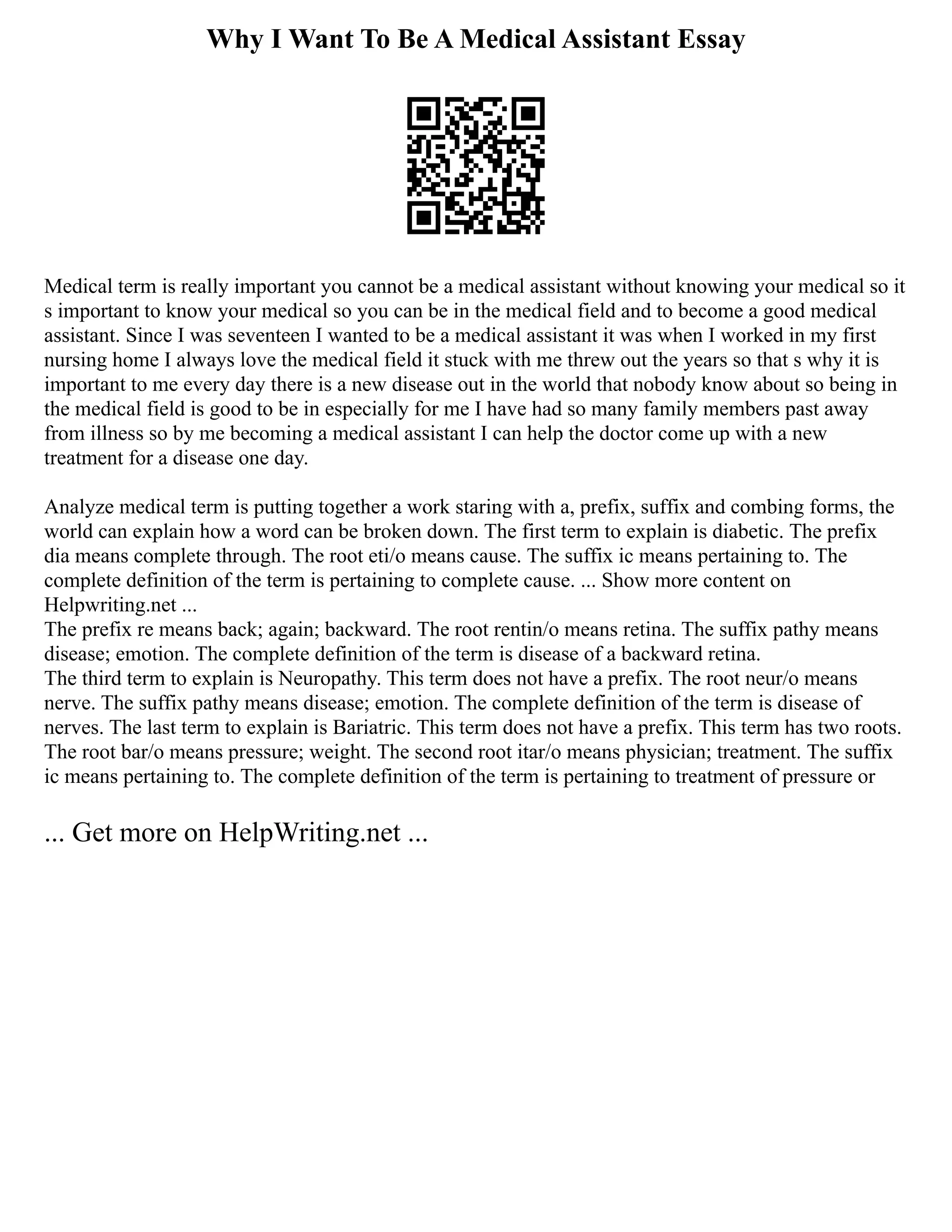 Why I Want To Be A Medical Assistant Essay
Medical term is really important you cannot be a medical assistant without knowing your medical so it
s important to know your medical so you can be in the medical field and to become a good medical
assistant. Since I was seventeen I wanted to be a medical assistant it was when I worked in my first
nursing home I always love the medical field it stuck with me threw out the years so that s why it is
important to me every day there is a new disease out in the world that nobody know about so being in
the medical field is good to be in especially for me I have had so many family members past away
from illness so by me becoming a medical assistant I can help the doctor come up with a new
treatment for a disease one day.
Analyze medical term is putting together a work staring with a, prefix, suffix and combing forms, the
world can explain how a word can be broken down. The first term to explain is diabetic. The prefix
dia means complete through. The root eti/o means cause. The suffix ic means pertaining to. The
complete definition of the term is pertaining to complete cause. ... Show more content on
Helpwriting.net ...
The prefix re means back; again; backward. The root rentin/o means retina. The suffix pathy means
disease; emotion. The complete definition of the term is disease of a backward retina.
The third term to explain is Neuropathy. This term does not have a prefix. The root neur/o means
nerve. The suffix pathy means disease; emotion. The complete definition of the term is disease of
nerves. The last term to explain is Bariatric. This term does not have a prefix. This term has two roots.
The root bar/o means pressure; weight. The second root itar/o means physician; treatment. The suffix
ic means pertaining to. The complete definition of the term is pertaining to treatment of pressure or
... Get more on HelpWriting.net ...
 