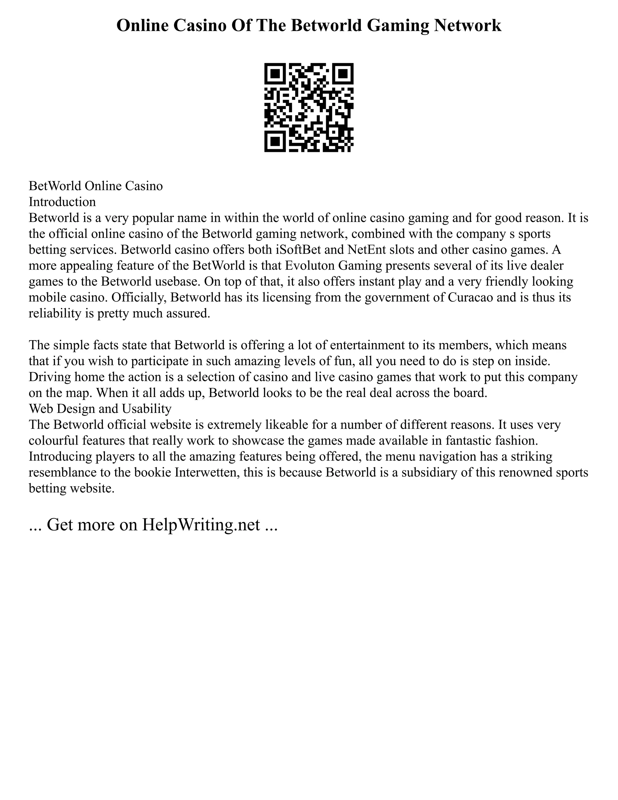 Online Casino Of The Betworld Gaming Network
BetWorld Online Casino
Introduction
Betworld is a very popular name in within the world of online casino gaming and for good reason. It is
the official online casino of the Betworld gaming network, combined with the company s sports
betting services. Betworld casino offers both iSoftBet and NetEnt slots and other casino games. A
more appealing feature of the BetWorld is that Evoluton Gaming presents several of its live dealer
games to the Betworld usebase. On top of that, it also offers instant play and a very friendly looking
mobile casino. Officially, Betworld has its licensing from the government of Curacao and is thus its
reliability is pretty much assured.
The simple facts state that Betworld is offering a lot of entertainment to its members, which means
that if you wish to participate in such amazing levels of fun, all you need to do is step on inside.
Driving home the action is a selection of casino and live casino games that work to put this company
on the map. When it all adds up, Betworld looks to be the real deal across the board.
Web Design and Usability
The Betworld official website is extremely likeable for a number of different reasons. It uses very
colourful features that really work to showcase the games made available in fantastic fashion.
Introducing players to all the amazing features being offered, the menu navigation has a striking
resemblance to the bookie Interwetten, this is because Betworld is a subsidiary of this renowned sports
betting website.
... Get more on HelpWriting.net ...
 