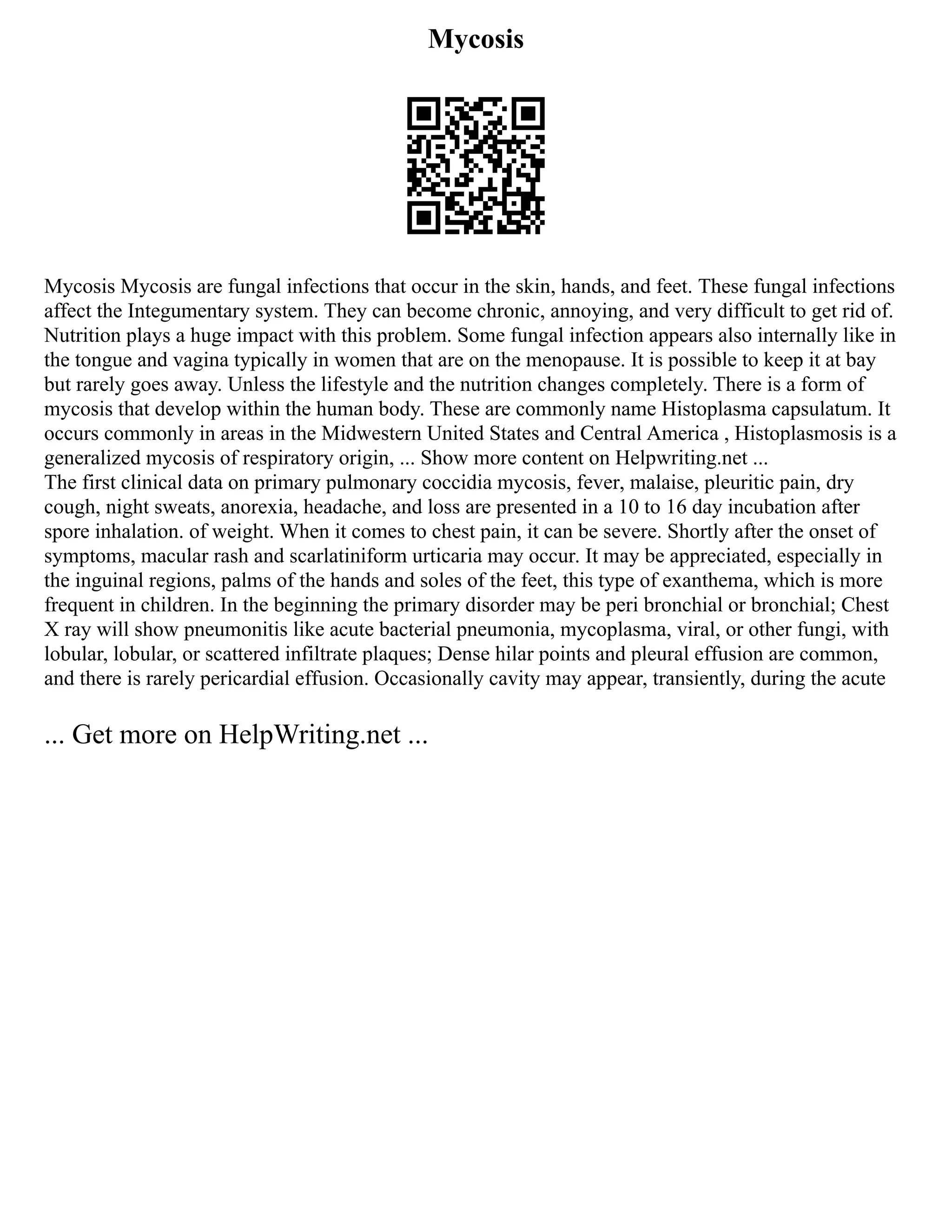 Mycosis
Mycosis Mycosis are fungal infections that occur in the skin, hands, and feet. These fungal infections
affect the Integumentary system. They can become chronic, annoying, and very difficult to get rid of.
Nutrition plays a huge impact with this problem. Some fungal infection appears also internally like in
the tongue and vagina typically in women that are on the menopause. It is possible to keep it at bay
but rarely goes away. Unless the lifestyle and the nutrition changes completely. There is a form of
mycosis that develop within the human body. These are commonly name Histoplasma capsulatum. It
occurs commonly in areas in the Midwestern United States and Central America , Histoplasmosis is a
generalized mycosis of respiratory origin, ... Show more content on Helpwriting.net ...
The first clinical data on primary pulmonary coccidia mycosis, fever, malaise, pleuritic pain, dry
cough, night sweats, anorexia, headache, and loss are presented in a 10 to 16 day incubation after
spore inhalation. of weight. When it comes to chest pain, it can be severe. Shortly after the onset of
symptoms, macular rash and scarlatiniform urticaria may occur. It may be appreciated, especially in
the inguinal regions, palms of the hands and soles of the feet, this type of exanthema, which is more
frequent in children. In the beginning the primary disorder may be peri bronchial or bronchial; Chest
X ray will show pneumonitis like acute bacterial pneumonia, mycoplasma, viral, or other fungi, with
lobular, lobular, or scattered infiltrate plaques; Dense hilar points and pleural effusion are common,
and there is rarely pericardial effusion. Occasionally cavity may appear, transiently, during the acute
... Get more on HelpWriting.net ...
 