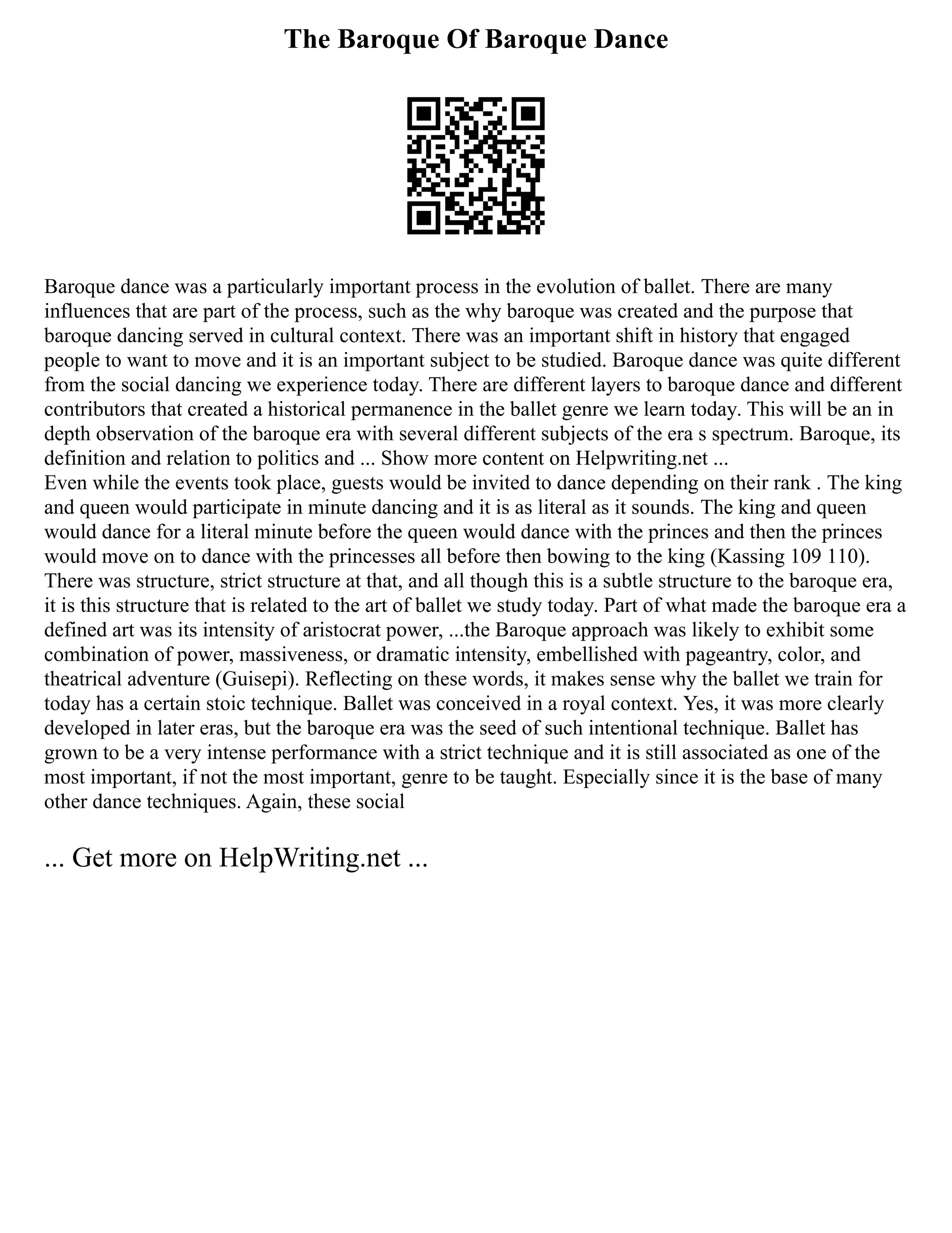 The Baroque Of Baroque Dance
Baroque dance was a particularly important process in the evolution of ballet. There are many
influences that are part of the process, such as the why baroque was created and the purpose that
baroque dancing served in cultural context. There was an important shift in history that engaged
people to want to move and it is an important subject to be studied. Baroque dance was quite different
from the social dancing we experience today. There are different layers to baroque dance and different
contributors that created a historical permanence in the ballet genre we learn today. This will be an in
depth observation of the baroque era with several different subjects of the era s spectrum. Baroque, its
definition and relation to politics and ... Show more content on Helpwriting.net ...
Even while the events took place, guests would be invited to dance depending on their rank . The king
and queen would participate in minute dancing and it is as literal as it sounds. The king and queen
would dance for a literal minute before the queen would dance with the princes and then the princes
would move on to dance with the princesses all before then bowing to the king (Kassing 109 110).
There was structure, strict structure at that, and all though this is a subtle structure to the baroque era,
it is this structure that is related to the art of ballet we study today. Part of what made the baroque era a
defined art was its intensity of aristocrat power, ...the Baroque approach was likely to exhibit some
combination of power, massiveness, or dramatic intensity, embellished with pageantry, color, and
theatrical adventure (Guisepi). Reflecting on these words, it makes sense why the ballet we train for
today has a certain stoic technique. Ballet was conceived in a royal context. Yes, it was more clearly
developed in later eras, but the baroque era was the seed of such intentional technique. Ballet has
grown to be a very intense performance with a strict technique and it is still associated as one of the
most important, if not the most important, genre to be taught. Especially since it is the base of many
other dance techniques. Again, these social
... Get more on HelpWriting.net ...
 