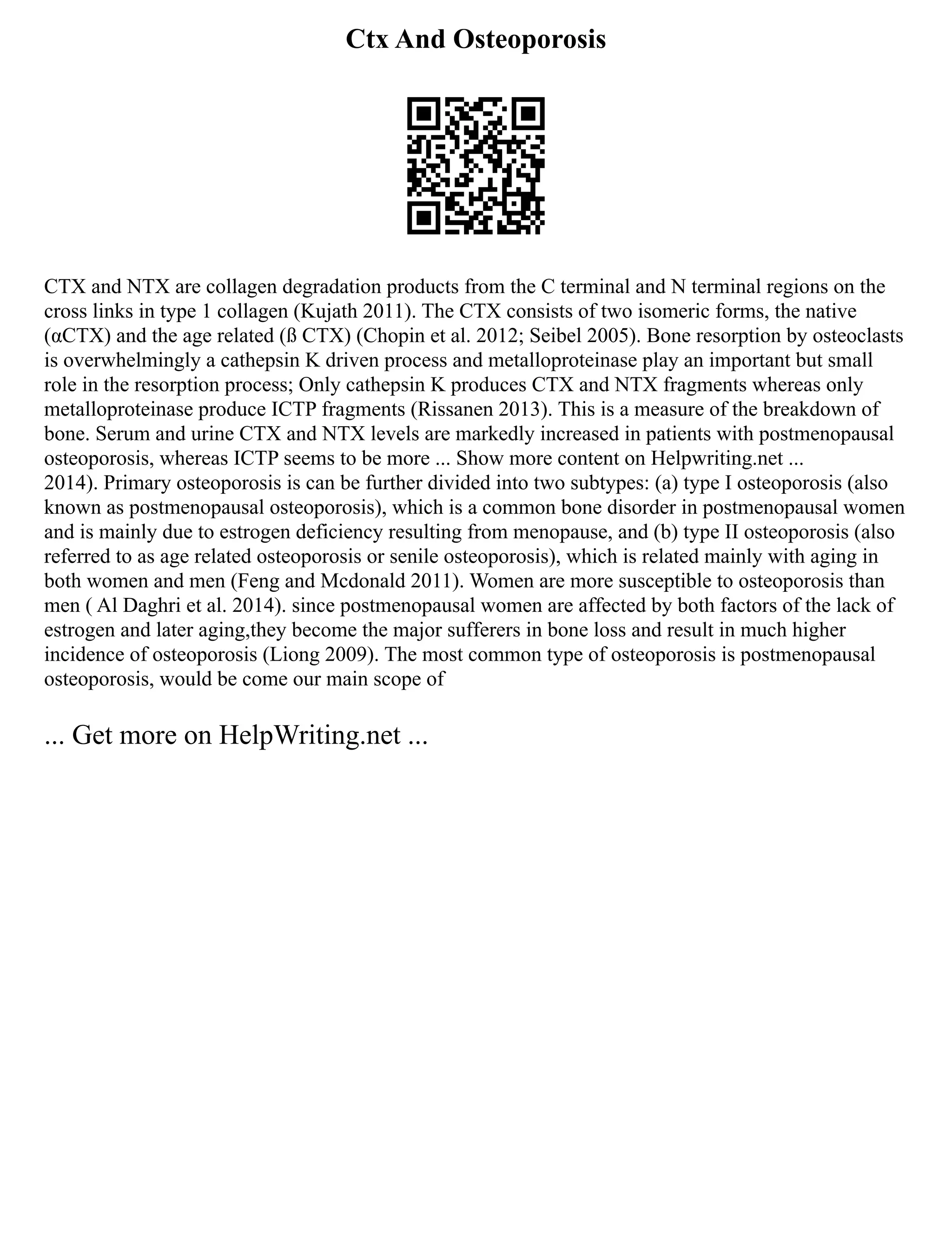 Ctx And Osteoporosis
CTX and NTX are collagen degradation products from the C terminal and N terminal regions on the
cross links in type 1 collagen (Kujath 2011). The CTX consists of two isomeric forms, the native
(αCTX) and the age related (ß CTX) (Chopin et al. 2012; Seibel 2005). Bone resorption by osteoclasts
is overwhelmingly a cathepsin K driven process and metalloproteinase play an important but small
role in the resorption process; Only cathepsin K produces CTX and NTX fragments whereas only
metalloproteinase produce ICTP fragments (Rissanen 2013). This is a measure of the breakdown of
bone. Serum and urine CTX and NTX levels are markedly increased in patients with postmenopausal
osteoporosis, whereas ICTP seems to be more ... Show more content on Helpwriting.net ...
2014). Primary osteoporosis is can be further divided into two subtypes: (a) type I osteoporosis (also
known as postmenopausal osteoporosis), which is a common bone disorder in postmenopausal women
and is mainly due to estrogen deficiency resulting from menopause, and (b) type II osteoporosis (also
referred to as age related osteoporosis or senile osteoporosis), which is related mainly with aging in
both women and men (Feng and Mcdonald 2011). Women are more susceptible to osteoporosis than
men ( Al Daghri et al. 2014). since postmenopausal women are affected by both factors of the lack of
estrogen and later aging,they become the major sufferers in bone loss and result in much higher
incidence of osteoporosis (Liong 2009). The most common type of osteoporosis is postmenopausal
osteoporosis, would be come our main scope of
... Get more on HelpWriting.net ...
 