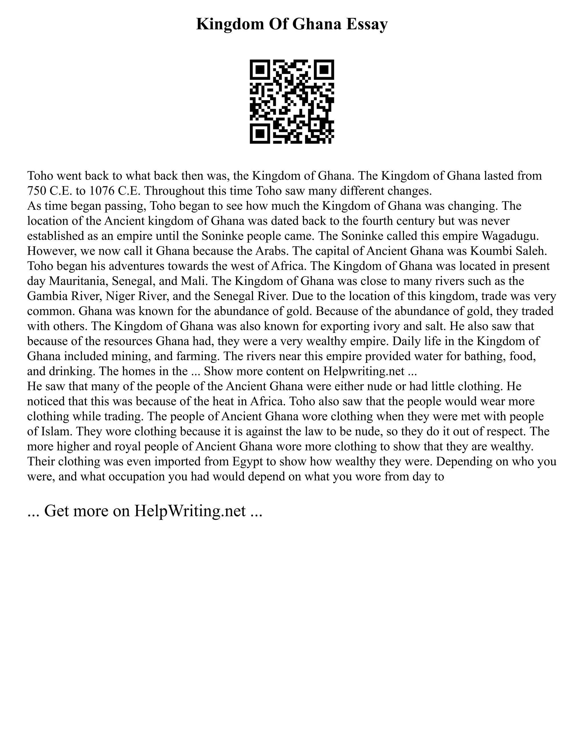 Kingdom Of Ghana Essay
Toho went back to what back then was, the Kingdom of Ghana. The Kingdom of Ghana lasted from
750 C.E. to 1076 C.E. Throughout this time Toho saw many different changes.
As time began passing, Toho began to see how much the Kingdom of Ghana was changing. The
location of the Ancient kingdom of Ghana was dated back to the fourth century but was never
established as an empire until the Soninke people came. The Soninke called this empire Wagadugu.
However, we now call it Ghana because the Arabs. The capital of Ancient Ghana was Koumbi Saleh.
Toho began his adventures towards the west of Africa. The Kingdom of Ghana was located in present
day Mauritania, Senegal, and Mali. The Kingdom of Ghana was close to many rivers such as the
Gambia River, Niger River, and the Senegal River. Due to the location of this kingdom, trade was very
common. Ghana was known for the abundance of gold. Because of the abundance of gold, they traded
with others. The Kingdom of Ghana was also known for exporting ivory and salt. He also saw that
because of the resources Ghana had, they were a very wealthy empire. Daily life in the Kingdom of
Ghana included mining, and farming. The rivers near this empire provided water for bathing, food,
and drinking. The homes in the ... Show more content on Helpwriting.net ...
He saw that many of the people of the Ancient Ghana were either nude or had little clothing. He
noticed that this was because of the heat in Africa. Toho also saw that the people would wear more
clothing while trading. The people of Ancient Ghana wore clothing when they were met with people
of Islam. They wore clothing because it is against the law to be nude, so they do it out of respect. The
more higher and royal people of Ancient Ghana wore more clothing to show that they are wealthy.
Their clothing was even imported from Egypt to show how wealthy they were. Depending on who you
were, and what occupation you had would depend on what you wore from day to
... Get more on HelpWriting.net ...
 