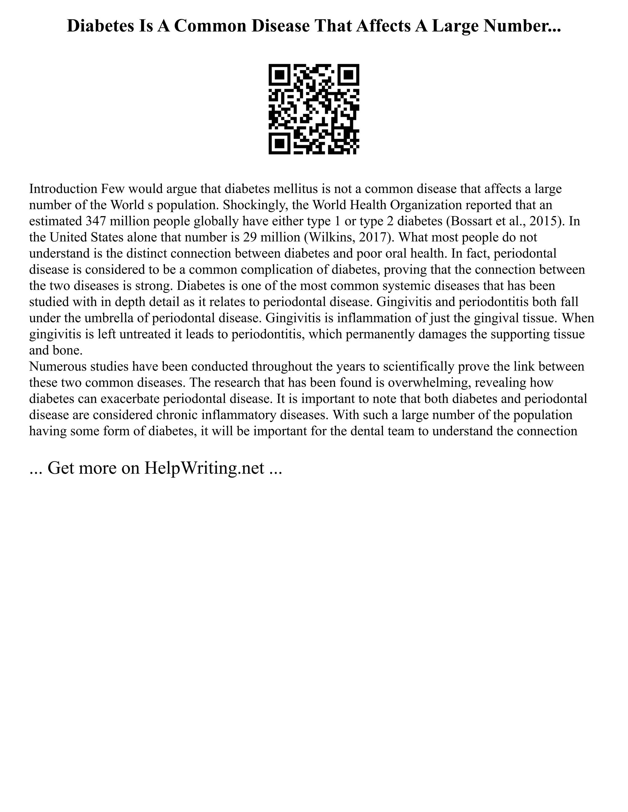 Diabetes Is A Common Disease That Affects A Large Number...
Introduction Few would argue that diabetes mellitus is not a common disease that affects a large
number of the World s population. Shockingly, the World Health Organization reported that an
estimated 347 million people globally have either type 1 or type 2 diabetes (Bossart et al., 2015). In
the United States alone that number is 29 million (Wilkins, 2017). What most people do not
understand is the distinct connection between diabetes and poor oral health. In fact, periodontal
disease is considered to be a common complication of diabetes, proving that the connection between
the two diseases is strong. Diabetes is one of the most common systemic diseases that has been
studied with in depth detail as it relates to periodontal disease. Gingivitis and periodontitis both fall
under the umbrella of periodontal disease. Gingivitis is inflammation of just the gingival tissue. When
gingivitis is left untreated it leads to periodontitis, which permanently damages the supporting tissue
and bone.
Numerous studies have been conducted throughout the years to scientifically prove the link between
these two common diseases. The research that has been found is overwhelming, revealing how
diabetes can exacerbate periodontal disease. It is important to note that both diabetes and periodontal
disease are considered chronic inflammatory diseases. With such a large number of the population
having some form of diabetes, it will be important for the dental team to understand the connection
... Get more on HelpWriting.net ...
 