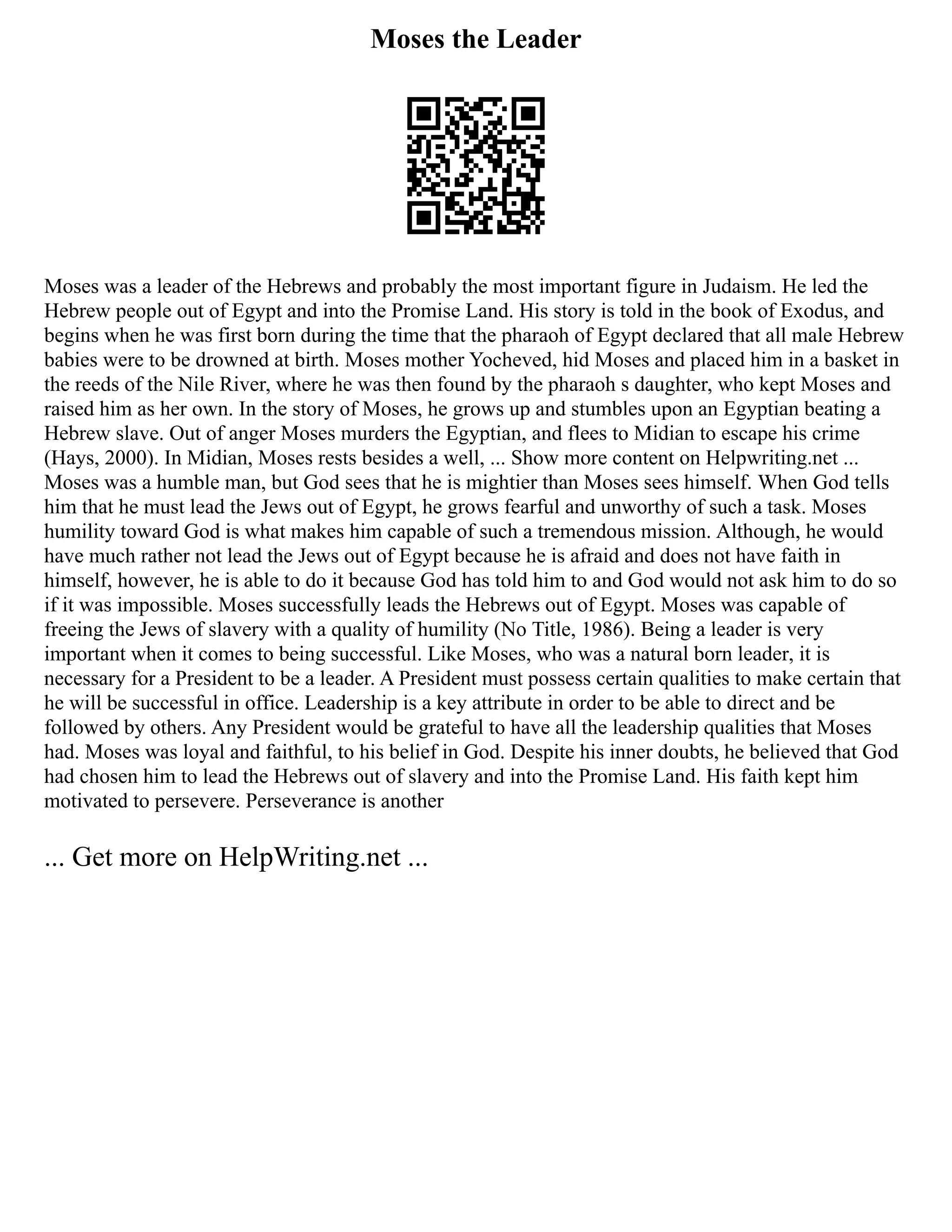 Moses the Leader
Moses was a leader of the Hebrews and probably the most important figure in Judaism. He led the
Hebrew people out of Egypt and into the Promise Land. His story is told in the book of Exodus, and
begins when he was first born during the time that the pharaoh of Egypt declared that all male Hebrew
babies were to be drowned at birth. Moses mother Yocheved, hid Moses and placed him in a basket in
the reeds of the Nile River, where he was then found by the pharaoh s daughter, who kept Moses and
raised him as her own. In the story of Moses, he grows up and stumbles upon an Egyptian beating a
Hebrew slave. Out of anger Moses murders the Egyptian, and flees to Midian to escape his crime
(Hays, 2000). In Midian, Moses rests besides a well, ... Show more content on Helpwriting.net ...
Moses was a humble man, but God sees that he is mightier than Moses sees himself. When God tells
him that he must lead the Jews out of Egypt, he grows fearful and unworthy of such a task. Moses
humility toward God is what makes him capable of such a tremendous mission. Although, he would
have much rather not lead the Jews out of Egypt because he is afraid and does not have faith in
himself, however, he is able to do it because God has told him to and God would not ask him to do so
if it was impossible. Moses successfully leads the Hebrews out of Egypt. Moses was capable of
freeing the Jews of slavery with a quality of humility (No Title, 1986). Being a leader is very
important when it comes to being successful. Like Moses, who was a natural born leader, it is
necessary for a President to be a leader. A President must possess certain qualities to make certain that
he will be successful in office. Leadership is a key attribute in order to be able to direct and be
followed by others. Any President would be grateful to have all the leadership qualities that Moses
had. Moses was loyal and faithful, to his belief in God. Despite his inner doubts, he believed that God
had chosen him to lead the Hebrews out of slavery and into the Promise Land. His faith kept him
motivated to persevere. Perseverance is another
... Get more on HelpWriting.net ...
 