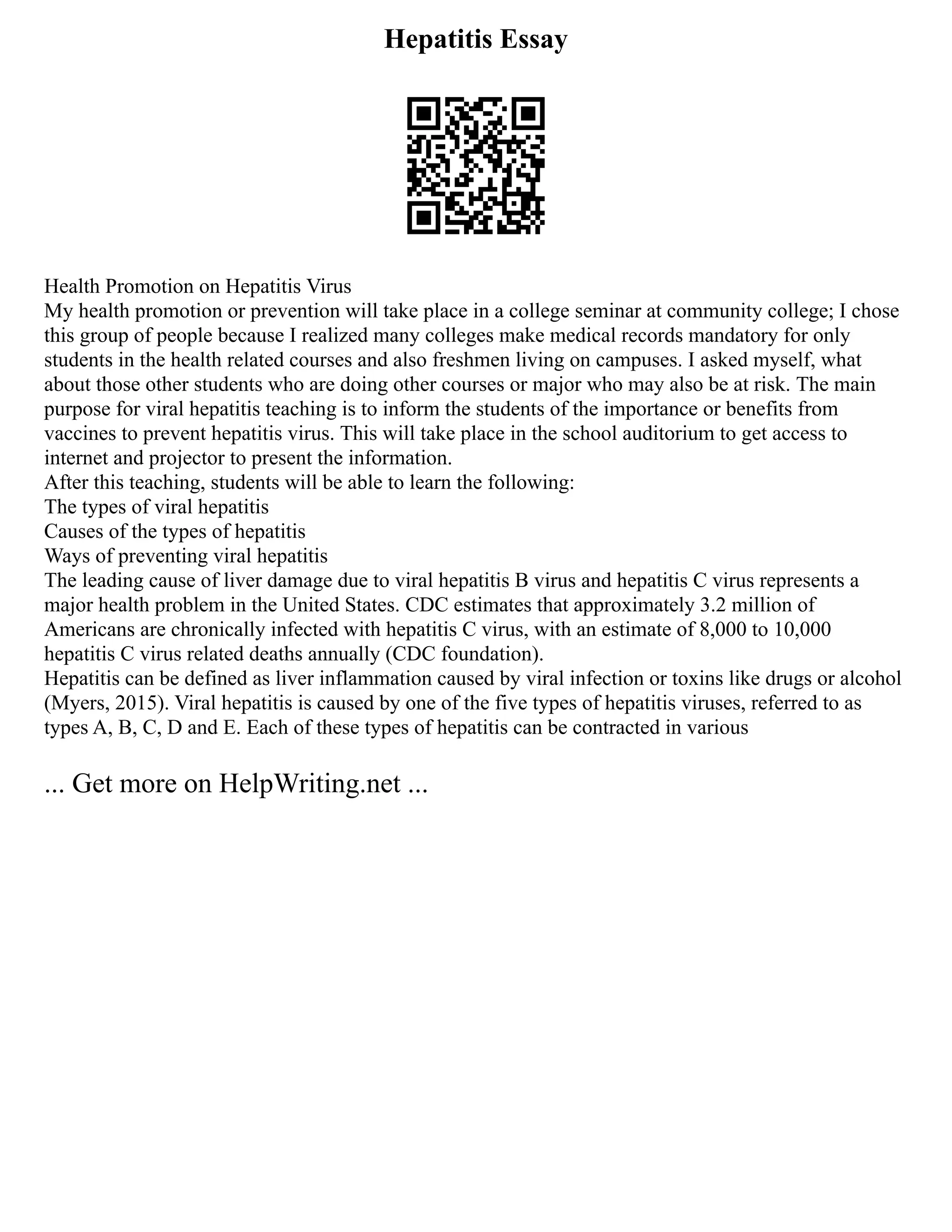 Hepatitis Essay
Health Promotion on Hepatitis Virus
My health promotion or prevention will take place in a college seminar at community college; I chose
this group of people because I realized many colleges make medical records mandatory for only
students in the health related courses and also freshmen living on campuses. I asked myself, what
about those other students who are doing other courses or major who may also be at risk. The main
purpose for viral hepatitis teaching is to inform the students of the importance or benefits from
vaccines to prevent hepatitis virus. This will take place in the school auditorium to get access to
internet and projector to present the information.
After this teaching, students will be able to learn the following:
The types of viral hepatitis
Causes of the types of hepatitis
Ways of preventing viral hepatitis
The leading cause of liver damage due to viral hepatitis B virus and hepatitis C virus represents a
major health problem in the United States. CDC estimates that approximately 3.2 million of
Americans are chronically infected with hepatitis C virus, with an estimate of 8,000 to 10,000
hepatitis C virus related deaths annually (CDC foundation).
Hepatitis can be defined as liver inflammation caused by viral infection or toxins like drugs or alcohol
(Myers, 2015). Viral hepatitis is caused by one of the five types of hepatitis viruses, referred to as
types A, B, C, D and E. Each of these types of hepatitis can be contracted in various
... Get more on HelpWriting.net ...
 
