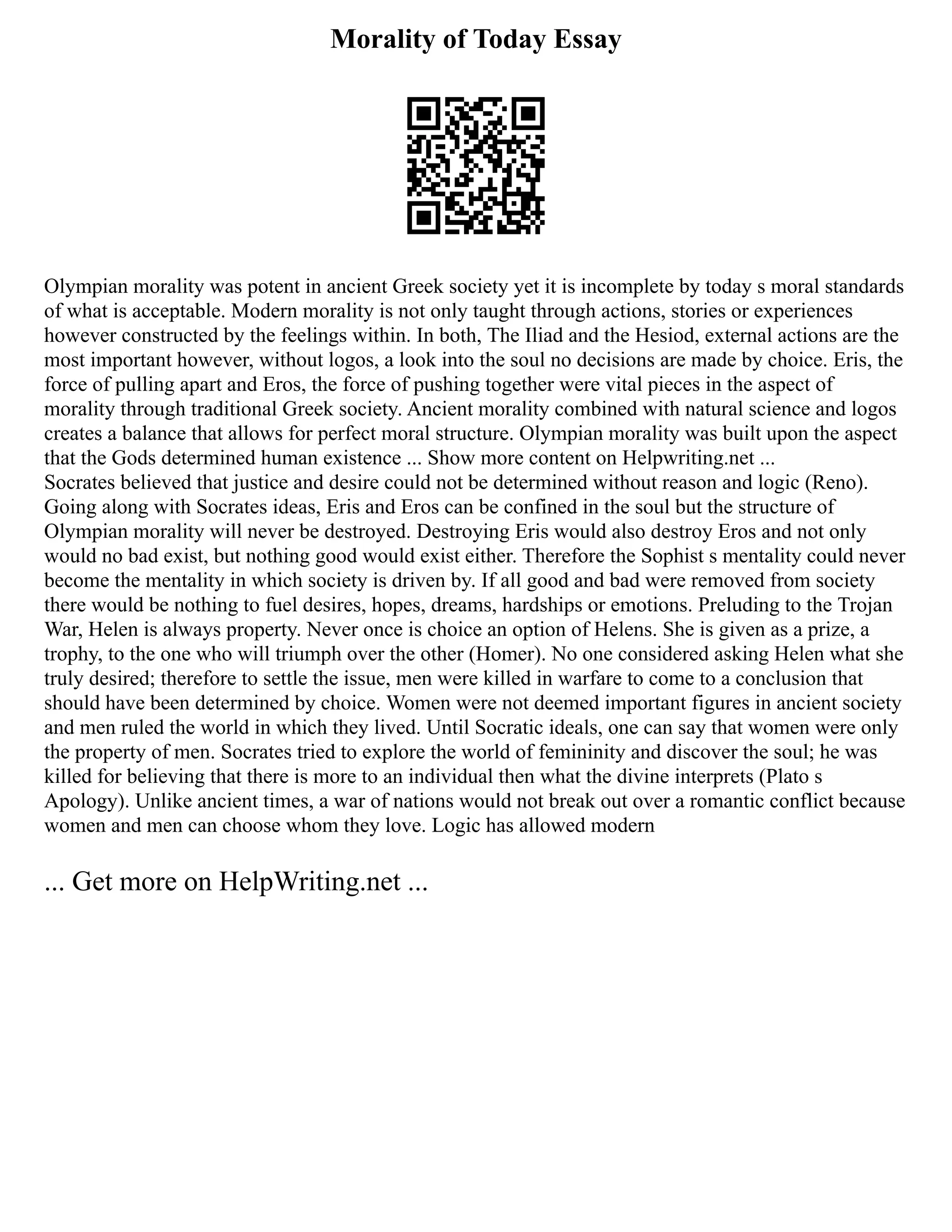 Morality of Today Essay
Olympian morality was potent in ancient Greek society yet it is incomplete by today s moral standards
of what is acceptable. Modern morality is not only taught through actions, stories or experiences
however constructed by the feelings within. In both, The Iliad and the Hesiod, external actions are the
most important however, without logos, a look into the soul no decisions are made by choice. Eris, the
force of pulling apart and Eros, the force of pushing together were vital pieces in the aspect of
morality through traditional Greek society. Ancient morality combined with natural science and logos
creates a balance that allows for perfect moral structure. Olympian morality was built upon the aspect
that the Gods determined human existence ... Show more content on Helpwriting.net ...
Socrates believed that justice and desire could not be determined without reason and logic (Reno).
Going along with Socrates ideas, Eris and Eros can be confined in the soul but the structure of
Olympian morality will never be destroyed. Destroying Eris would also destroy Eros and not only
would no bad exist, but nothing good would exist either. Therefore the Sophist s mentality could never
become the mentality in which society is driven by. If all good and bad were removed from society
there would be nothing to fuel desires, hopes, dreams, hardships or emotions. Preluding to the Trojan
War, Helen is always property. Never once is choice an option of Helens. She is given as a prize, a
trophy, to the one who will triumph over the other (Homer). No one considered asking Helen what she
truly desired; therefore to settle the issue, men were killed in warfare to come to a conclusion that
should have been determined by choice. Women were not deemed important figures in ancient society
and men ruled the world in which they lived. Until Socratic ideals, one can say that women were only
the property of men. Socrates tried to explore the world of femininity and discover the soul; he was
killed for believing that there is more to an individual then what the divine interprets (Plato s
Apology). Unlike ancient times, a war of nations would not break out over a romantic conflict because
women and men can choose whom they love. Logic has allowed modern
... Get more on HelpWriting.net ...
 