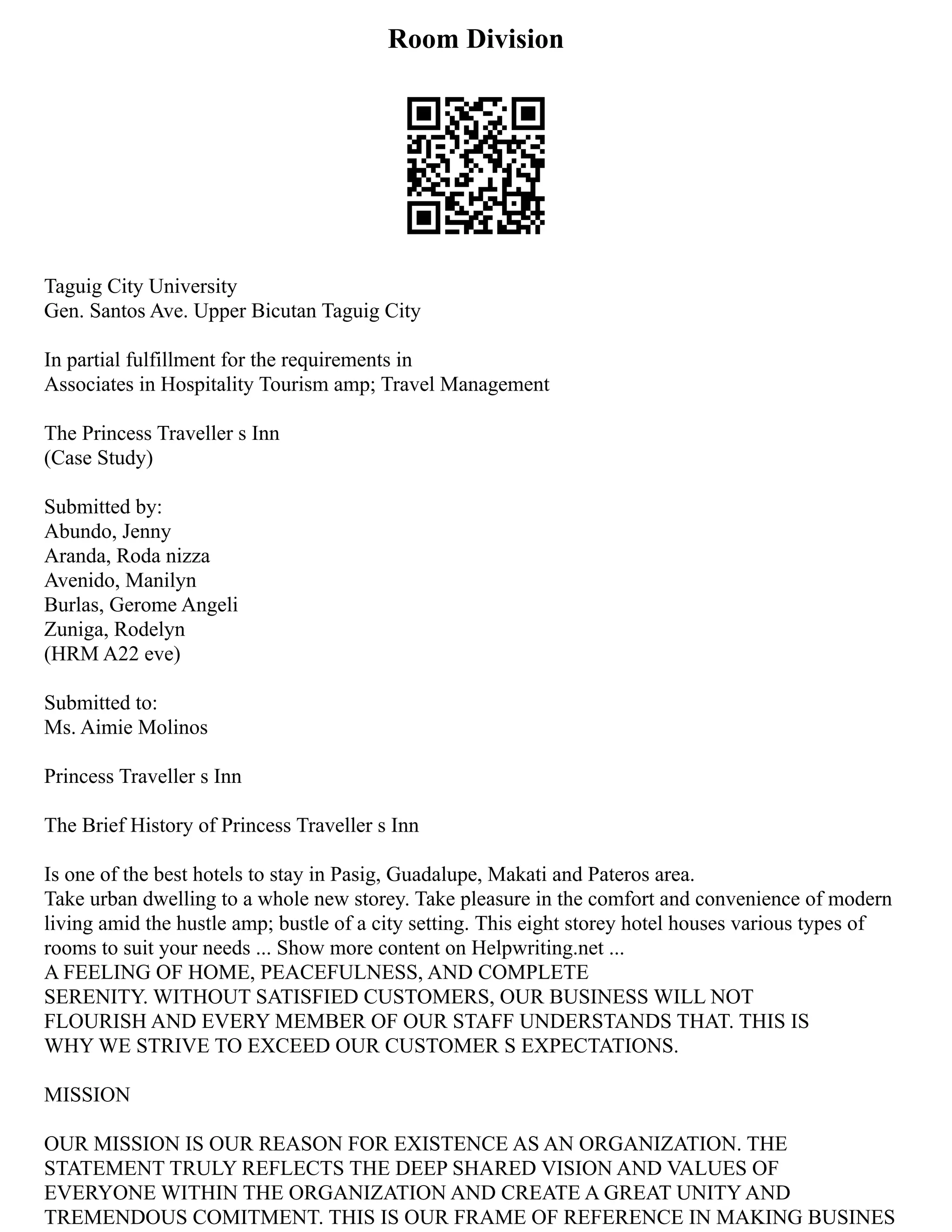 Room Division
Taguig City University
Gen. Santos Ave. Upper Bicutan Taguig City
In partial fulfillment for the requirements in
Associates in Hospitality Tourism amp; Travel Management
The Princess Traveller s Inn
(Case Study)
Submitted by:
Abundo, Jenny
Aranda, Roda nizza
Avenido, Manilyn
Burlas, Gerome Angeli
Zuniga, Rodelyn
(HRM A22 eve)
Submitted to:
Ms. Aimie Molinos
Princess Traveller s Inn
The Brief History of Princess Traveller s Inn
Is one of the best hotels to stay in Pasig, Guadalupe, Makati and Pateros area.
Take urban dwelling to a whole new storey. Take pleasure in the comfort and convenience of modern
living amid the hustle amp; bustle of a city setting. This eight storey hotel houses various types of
rooms to suit your needs ... Show more content on Helpwriting.net ...
A FEELING OF HOME, PEACEFULNESS, AND COMPLETE
SERENITY. WITHOUT SATISFIED CUSTOMERS, OUR BUSINESS WILL NOT
FLOURISH AND EVERY MEMBER OF OUR STAFF UNDERSTANDS THAT. THIS IS
WHY WE STRIVE TO EXCEED OUR CUSTOMER S EXPECTATIONS.
MISSION
OUR MISSION IS OUR REASON FOR EXISTENCE AS AN ORGANIZATION. THE
STATEMENT TRULY REFLECTS THE DEEP SHARED VISION AND VALUES OF
EVERYONE WITHIN THE ORGANIZATION AND CREATE A GREAT UNITY AND
TREMENDOUS COMITMENT. THIS IS OUR FRAME OF REFERENCE IN MAKING BUSINES
 