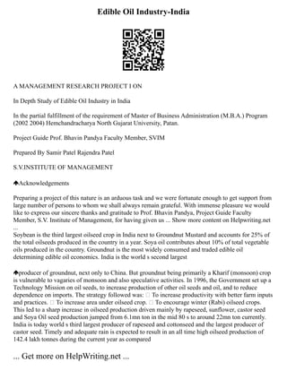 Edible Oil Industry-India
A MANAGEMENT RESEARCH PROJECT I ON
In Depth Study of Edible Oil Industry in India
In the partial fulfillment of the requirement of Master of Business Administration (M.B.A.) Program
(2002 2004) Hemchandracharya North Gujarat University, Patan.
Project Guide Prof. Bhavin Pandya Faculty Member, SVIM
Prepared By Samir Patel Rajendra Patel
S.V.INSTITUTE OF MANAGEMENT
Acknowledgements
Preparing a project of this nature is an arduous task and we were fortunate enough to get support from
large number of persons to whom we shall always remain grateful. With immense pleasure we would
like to express our sincere thanks and gratitude to Prof. Bhavin Pandya, Project Guide Faculty
Member, S.V. Institute of Management, for having given us ... Show more content on Helpwriting.net
...
Soybean is the third largest oilseed crop in India next to Groundnut Mustard and accounts for 25% of
the total oilseeds produced in the country in a year. Soya oil contributes about 10% of total vegetable
oils produced in the country. Groundnut is the most widely consumed and traded edible oil
determining edible oil economics. India is the world s second largest
producer of groundnut, next only to China. But groundnut being primarily a Kharif (monsoon) crop
is vulnerable to vagaries of monsoon and also speculative activities. In 1996, the Government set up a
Technology Mission on oil seeds, to increase production of other oil seeds and oil, and to reduce
dependence on imports. The strategy followed was:  To increase productivity with better farm inputs
and practices.  To increase area under oilseed crop.  To encourage winter (Rabi) oilseed crops.
This led to a sharp increase in oilseed production driven mainly by rapeseed, sunflower, castor seed
and Soya Oil seed production jumped from 6.1mn ton in the mid 80 s to around 22mn ton currently.
India is today world s third largest producer of rapeseed and cottonseed and the largest producer of
castor seed. Timely and adequate rain is expected to result in an all time high oilseed production of
142.4 lakh tonnes during the current year as compared
... Get more on HelpWriting.net ...
 