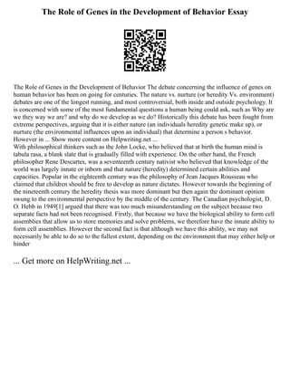 The Role of Genes in the Development of Behavior Essay
The Role of Genes in the Development of Behavior The debate concerning the influence of genes on
human behavior has been on going for centuries. The nature vs. nurture (or heredity Vs. environment)
debates are one of the longest running, and most controversial, both inside and outside psychology. It
is concerned with some of the most fundamental questions a human being could ask, such as Why are
we they way we are? and why do we develop as we do? Historically this debate has been fought from
extreme perspectives, arguing that it is either nature (an individuals heredity genetic make up), or
nurture (the environmental influences upon an individual) that determine a person s behavior.
However in ... Show more content on Helpwriting.net ...
With philosophical thinkers such as the John Locke, who believed that at birth the human mind is
tabula rasa, a blank slate that is gradually filled with experience. On the other hand, the French
philosopher Rene Descartes, was a seventeenth century nativist who believed that knowledge of the
world was largely innate or inborn and that nature (heredity) determined certain abilities and
capacities. Popular in the eighteenth century was the philosophy of Jean Jacques Rousseau who
claimed that children should be free to develop as nature dictates. However towards the beginning of
the nineteenth century the heredity thesis was more dominant but then again the dominant opinion
swung to the environmental perspective by the middle of the century. The Canadian psychologist, D.
O. Hebb in 1949[1] argued that there was too much misunderstanding on the subject because two
separate facts had not been recognised. Firstly, that because we have the biological ability to form cell
assemblies that allow us to store memories and solve problems, we therefore have the innate ability to
form cell assemblies. However the second fact is that although we have this ability, we may not
necessarily be able to do so to the fullest extent, depending on the environment that may either help or
hinder
... Get more on HelpWriting.net ...
 