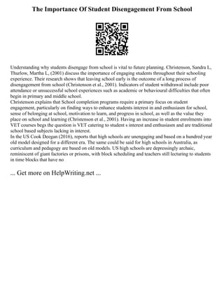 The Importance Of Student Disengagement From School
Understanding why students disengage from school is vital to future planning. Christenson, Sandra L,
Thurlow, Martha L, (2001) discuss the importance of engaging students throughout their schooling
experience. Their research shows that leaving school early is the outcome of a long process of
disengagement from school (Christenson et al., 2001). Indicators of student withdrawal include poor
attendance or unsuccessful school experiences such as academic or behavioural difficulties that often
begin in primary and middle school.
Christenson explains that School completion programs require a primary focus on student
engagement, particularly on finding ways to enhance students interest in and enthusiasm for school,
sense of belonging at school, motivation to learn, and progress in school, as well as the value they
place on school and learning (Christenson et al., 2001). Having an increase in student enrolments into
VET courses begs the question is VET catering to student s interest and enthusiasm and are traditional
school based subjects lacking in interest.
In the US Cook Deegan (2016), reports that high schools are unengaging and based on a hundred year
old model designed for a different era. The same could be said for high schools in Australia, as
curriculum and pedagogy are based on old models. US high schools are depressingly archaic,
reminiscent of giant factories or prisons, with block scheduling and teachers still lecturing to students
in time blocks that have no
... Get more on HelpWriting.net ...
 