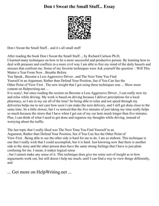 Don t Sweat the Small Stuff... Essay
Don t Sweat the Small Stuff... and it s all small stuff
After reading the book Don t Sweat the Small Stuff..., by Richard Carlson Ph.D,
I learned many techniques on how to be a more successful and productive person. By learning how to
deal with preasure and conflicts in a more civil way I am able to free my mind of the daily hassels and
stresses that confront me. Some of my favorite techniques were Ask yourself the question ‘Will This
Matter a Year From Now , Breathe Before
You Speak , Become a Less Aggressive Driver , and The Next Time You Find
Yourself in an Argument, Rather than Defend Your Position, See if You Can See the
Other Point of View First . The new insight that I got using these techniques was ... Show more
content on Helpwriting.net ...
It is scary!, but since reading the section on Become a Less Aggressive Driver , I can really now try
and relax while driving. My work is based on driving because I deliver percriptions for a local
pharmacy, so I am in my car all of the time! So being able to relax and not speed through my
deliveries helps me to not care how soon I can make the next delivery, and I still get done close to the
same time. Its a little slower, but I ve noticed that the five minutes of just taking my time really helps
so much because the stress that I have when I get out of my car lasts much longer than five minutes.
Plus, I can think of what I need to get done and organize my thoughts while driving, instead of
worrying about the traffic.
The last topic that I really liked was The Next Time You Find Yourself in an
Argument, Rather than Defend Your Position, See if You Can See the Other Point of
View First . Being able to see the other side is hard for me to do. I am so stuborn. This technique is
one that I really wish that I could accomplish, but it is hard. Just knowing now that there is another
side to the story and the other person does have the same strong feelings that I have is just plain
confusing for me. I mean, it makes logical sense
, but I cannot make any sense of it. This technique does give me some sort of insight as to how
arguements work out, but still doesn t help me much, until I can find a way to view things differently,
and
... Get more on HelpWriting.net ...
 