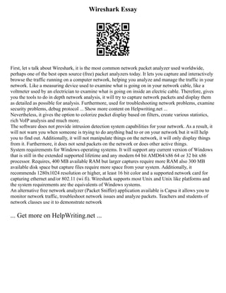 Wireshark Essay
First, let s talk about Wireshark, it is the most common network packet analyzer used worldwide,
perhaps one of the best open source (free) packet analyzers today. It lets you capture and interactively
browse the traffic running on a computer network, helping you analyze and manage the traffic in your
network. Like a measuring device used to examine what is going on in your network cable, like a
voltmeter used by an electrician to examine what is going on inside an electric cable. Therefore, gives
you the tools to do in depth network analysis, it will try to capture network packets and display them
as detailed as possible for analysis. Furthermore, used for troubleshooting network problems, examine
security problems, debug protocol ... Show more content on Helpwriting.net ...
Nevertheless, it gives the option to colorize packet display based on filters, create various statistics,
rich VoIP analysis and much more.
The software does not provide intrusion detection system capabilities for your network. As a result, it
will not warn you when someone is trying to do anything bad to or on your network but it will help
you to find out. Additionally, it will not manipulate things on the network, it will only display things
from it. Furthermore, it does not send packets on the network or does other active things.
System requirements for Windows operating systems. It will support any current version of Windows
that is still in the extended supported lifetime and any modern 64 bit AMD64/x86 64 or 32 bit x86
processor. Requires, 400 MB available RAM but larger captures require more RAM also 300 MB
available disk space but capture files require more space from your system. Additionally, it
recommends 1280x1024 resolution or higher, at least 16 bit color and a supported network card for
capturing ethernet and/or 802.11 (wi fi). Wireshark supports most Unix and Unix like platforms and
the system requirements are the equivalents of Windows systems.
An alternative free network analyzer (Packet Sniffer) application available is Capsa it allows you to
monitor network traffic, troubleshoot network issues and analyze packets. Teachers and students of
network classes use it to demonstrate network
... Get more on HelpWriting.net ...
 