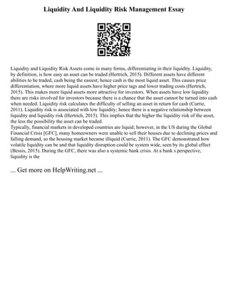 Liquidity And Liquidity Risk Management Essay
Liquidity and Liquidity Risk Assets come in many forms, differentiating in their liquidity. Liquidity,
by definition, is how easy an asset can be traded (Hertrich, 2015). Different assets have different
abilities to be traded, cash being the easiest; hence cash is the most liquid asset. This causes price
differentiation, where more liquid assets have higher price tags and lower trading costs (Hertrich,
2015). This makes more liquid assets more attractive for investors. When assets have low liquidity
there are risks involved for investors because there is a chance that the asset cannot be turned into cash
when needed. Liquidity risk calculates the difficulty of selling an asset in return for cash (Currie,
2011). Liquidity risk is associated with low liquidity; hence there is a negative relationship between
liquidity and liquidity risk (Hertrich, 2015). This implies that the higher the liquidity risk of the asset,
the less the possibility the asset can be traded.
Typically, financial markets in developed countries are liquid; however, in the US during the Global
Financial Crisis [GFC], many homeowners were unable to sell their houses due to declining prices and
falling demand, so the housing market became illiquid (Currie, 2011). The GFC demonstrated how
volatile liquidity can be and that liquidity disruption could be system wide, seen by its global effect
(Bessis, 2015). During the GFC, there was also a systemic bank crisis. At a bank s perspective,
liquidity is the
... Get more on HelpWriting.net ...
 