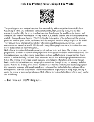 How The Printing Press Changed The World
The printing press was a major invention that was made by a German goldsmith named Johann
Gutenberg in 1450. One of the most famous manuscripts, the Gutenberg Bible, was the first
manuscript produced by the press. Another invention that changed the world was the internet and
computer. The internet was made in 1983 by Robert E. Kahn and Vincent Erff and the computer was
made by German Konrad Zuse in 1936 1938. Similar to the extent of the influence of the printing
press one hundred years earlier, the internet and the computer have had a large impact on the world.
They provide more intellectual knowledge, which increases the economy and spreads social
communication around the world. All of which changed how people saw these inventions in a more ...
Show more content on Helpwriting.net ...
Both of these inventions help students and people to learn better and faster. The printing press gave
people books available in their own language which made people read more and become literate. The
internet/computer can reduce time a student takes to learn and helps them prepare for their future
careers. Another similarity that both these inventions have is that it allows people to communicate
better. The printing press helped spread ideas and knowledge to other places and people through
books, while the internet/computer lets people communicate through skype, via message, and chat
rooms. Without the printing press people would not have had the ability to print books for people in
the vernacular language which made people more educated, but it also helped spread many ideas
through books that went everywhere. The internet/computer helps people in many ways, making it
easier for people to learn and get educated. Both of these inventions helped the world in many similar
and astonishing
... Get more on HelpWriting.net ...
 