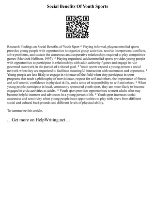 Social Benefits Of Youth Sports
Research Findings on Social Benefits of Youth Sport * Playing informal, playercontrolled sports
provides young people with opportunities to organize group activities, resolve interpersonal conflicts,
solve problems, and sustain the consensus and cooperative relationships required to play competitive
games (Martinek Hellison, 1997). * Playing organized, adultcontrolled sports provides young people
with opportunities to participate in relationships with adult authority figures and engage in rule
governed teamwork in the pursuit of a shared goal. * Youth sports expand a young person s social
network when they are organized to facilitate meaningful interaction with teammates and opponents. *
Young people are less likely to engage in violence off the field when they participate in sport
programs that teach a philosophy of nonviolence, respect for self and others, the importance of fitness
and self control, confidence in physical skills, and a sense of responsibility to self and others. * When
young people participate in local, community sponsored youth sport, they are more likely to become
engaged in civic activities as adults. * Youth sport provides opportunities to meet adults who may
become helpful mentors and advocates in a young person s life. * Youth sport increases social
awareness and sensitivity when young people have opportunities to play with peers from different
social and cultural backgrounds and different levels of physical ability.
To summarize this article,
... Get more on HelpWriting.net ...
 