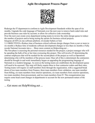 Agile Development Process Paper
Redesign the IT department to conform to Agile Development Standards within the span of six
months. Upgrade the code language of Nationals over the next year to remove hard coded rules and
provide business case rules by account, to allow for collective code ownership.
Over the next year create cross department testing teams to review the entire design queue to reduce
the number of projects and to being testing the sprints for business critical projects.
Integrate all EFS on one software platform. (Consider bullets or list)
3.1 OBJECTIVES o Reduce time of business critical software design changes from a year or more to
six months o Reduce time of moderate software development changes to less than six months o Fully
recode National Accounts into a ... Show more content on Helpwriting.net ...
The first phase is assessing the personal resources needed for the project; a project manager who will
be spending the bulk of his or her time overseeing this project. This will involve IT determining the
contract employees that will be needed for the second phase of the project as well as Operations
determining who will be members of the process team. Once all of this is determined, the contractors
should be brought in and work immediately begun on upgrading the programming language of
Nationals to a modern language. As soon as the testing teams are established, the development queue
will need to be assessed. This step will likely require three to four contractor coders and their rates.
Testing teams will require 22 staff members from through the organization, with a suggested break
down of two team members from Finance, three team members from validation, one team member
from billing, six team members from interior operations, six team members from exterior operations,
two team members from procurement, and two team members from IT. This reorganization may
require some head count changes in departments to account for the new permanent nature of the
testing
... Get more on HelpWriting.net ...
 