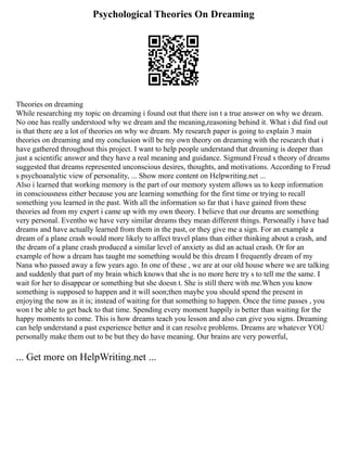 Psychological Theories On Dreaming
Theories on dreaming
While researching my topic on dreaming i found out that there isn t a true answer on why we dream.
No one has really understood why we dream and the meaning,reasoning behind it. What i did find out
is that there are a lot of theories on why we dream. My research paper is going to explain 3 main
theories on dreaming and my conclusion will be my own theory on dreaming with the research that i
have gathered throughout this project. I want to help people understand that dreaming is deeper than
just a scientific answer and they have a real meaning and guidance. Sigmund Freud s theory of dreams
suggested that dreams represented unconscious desires, thoughts, and motivations. According to Freud
s psychoanalytic view of personality, ... Show more content on Helpwriting.net ...
Also i learned that working memory is the part of our memory system allows us to keep information
in consciousness either because you are learning something for the first time or trying to recall
something you learned in the past. With all the information so far that i have gained from these
theories ad from my expert i came up with my own theory. I believe that our dreams are something
very personal. Eventho we have very similar dreams they mean different things. Personally i have had
dreams and have actually learned from them in the past, or they give me a sign. For an example a
dream of a plane crash would more likely to affect travel plans than either thinking about a crash, and
the dream of a plane crash produced a similar level of anxiety as did an actual crash. Or for an
example of how a dream has taught me something would be this dream I frequently dream of my
Nana who passed away a few years ago. In one of these , we are at our old house where we are talking
and suddenly that part of my brain which knows that she is no more here try s to tell me the same. I
wait for her to disappear or something but she doesn t. She is still there with me.When you know
something is supposed to happen and it will soon;then maybe you should spend the present in
enjoying the now as it is; instead of waiting for that something to happen. Once the time passes , you
won t be able to get back to that time. Spending every moment happily is better than waiting for the
happy moments to come. This is how dreams teach you lesson and also can give you signs. Dreaming
can help understand a past experience better and it can resolve problems. Dreams are whatever YOU
personally make them out to be but they do have meaning. Our brains are very powerful,
... Get more on HelpWriting.net ...
 