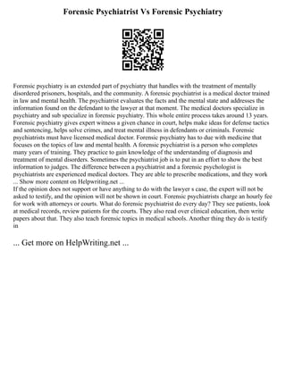 Forensic Psychiatrist Vs Forensic Psychiatry
Forensic psychiatry is an extended part of psychiatry that handles with the treatment of mentally
disordered prisoners, hospitals, and the community. A forensic psychiatrist is a medical doctor trained
in law and mental health. The psychiatrist evaluates the facts and the mental state and addresses the
information found on the defendant to the lawyer at that moment. The medical doctors specialize in
psychiatry and sub specialize in forensic psychiatry. This whole entire process takes around 13 years.
Forensic psychiatry gives expert witness a given chance in court, helps make ideas for defense tactics
and sentencing, helps solve crimes, and treat mental illness in defendants or criminals. Forensic
psychiatrists must have licensed medical doctor. Forensic psychiatry has to due with medicine that
focuses on the topics of law and mental health. A forensic psychiatrist is a person who completes
many years of training. They practice to gain knowledge of the understanding of diagnosis and
treatment of mental disorders. Sometimes the psychiatrist job is to put in an effort to show the best
information to judges. The difference between a psychiatrist and a forensic psychologist is
psychiatrists are experienced medical doctors. They are able to prescribe medications, and they work
... Show more content on Helpwriting.net ...
If the opinion does not support or have anything to do with the lawyer s case, the expert will not be
asked to testify, and the opinion will not be shown in court. Forensic psychiatrists charge an hourly fee
for work with attorneys or courts. What do forensic psychiatrist do every day? They see patients, look
at medical records, review patients for the courts. They also read over clinical education, then write
papers about that. They also teach forensic topics in medical schools. Another thing they do is testify
in
... Get more on HelpWriting.net ...
 