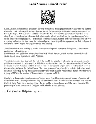 Latin America Research Paper
Latin America is home to an extremely diverse population, this is predominantley down to the fact that
the majority of Latin America was colonized by the European superpowers of colonial times such as,
Spain, Portugal, Britain, France and the Netherlands. As a result of this colonialism there has been
significant political and social unrest in Latin America which has hindered the development of both
social and economic processes. The Blancos dominated social, politcal and economic systems for over
a century and when the time came for colonoial powers to relinquish their power over their colonies it
was not as simple as just packing their bags and leaving.
As colononialism was coming to an end there was widespread corruption throughout ... Show more
content on Helpwriting.net ...
Emoderation.com published an article written by Richard Simcott, which outlines the statistics of
social media usage throughout Latin America.
The statistics show that like with the rest of the world, the popularity of social networking is rapidly
gaining momentum in Latin America. This is proven by the fact that Facebook claims that 19% of its
users are in South America and that Brazil is home to the second largest number of Facebook users in
the world second only the United States. The rapid growth of social media popularity in Latin America
is further backed up by the statistic published by emoderation.com, which states that in 2013 there was
a jump of 21% in the number of Internet users compared to 2012.
Similarly to Facebook, when it comes to Twitter users Brazil boasts the second largest of number of
users in the world, once again second only to the United States. While YouTube also state that outside
the U.S, Latin America as a whole boasts the second largest number of YouTube users on earth. The
popularity of other sites such as Google+ and LinkedIn is also growing
... Get more on HelpWriting.net ...
 