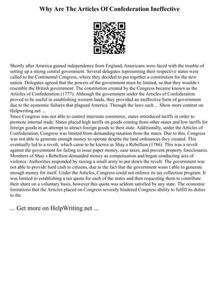 Why Are The Articles Of Confederation Ineffective
Shortly after America gained independence from England, Americans were faced with the trouble of
setting up a strong central government. Several delegates representing their respective states were
called to the Continental Congress, where they decided to put together a constitution for the new
nation. Delegates agreed that the powers of the government must be limited, so that they wouldn t
resemble the British government. The constitution created by the Congress became known as the
Articles of Confederation (1777). Although the government under the Articles of Confederation
proved to be useful in establishing western lands, they provided an ineffective form of government
due to the economic failures that plagued America. Through the laws such ... Show more content on
Helpwriting.net ...
Since Congress was not able to control interstate commerce, states introduced tariffs in order to
promote internal trade. States placed high tariffs on goods coming from other states and low tariffs for
foreign goods in an attempt to attract foreign goods to their state. Additionally, under the Articles of
Confederation, Congress was limited from demanding taxation from the states. Due to this, Congress
was not able to generate enough money to operate despite the land ordinances they created. This
eventually led to a revolt, which came to be known as Shay s Rebellion (1786). This was a revolt
against the government for failing to issue paper money, ease taxes, and prevent property foreclosures.
Members of Shay s Rebellion demanded money as compensation and began conducting acts of
violence. Authorities responded by raising a small army to put down the revolt. The government was
not able to provide hard cash to citizens, due to the fact that the government wasn t able to generate
enough money for itself. Under the Articles, Congress could not enforce its tax collection program. It
was limited to establishing a tax quota for each of the states and then requesting them to contribute
their share on a voluntary basis, however this quota was seldom satisfied by any state. The economic
limitations that the Articles placed on Congress severely hindered Congress ability to fulfill its duties
to the
... Get more on HelpWriting.net ...
 