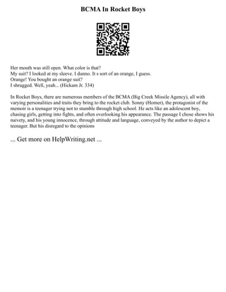 BCMA In Rocket Boys
Her mouth was still open. What color is that?
My suit? I looked at my sleeve. I dunno. It s sort of an orange, I guess.
Orange! You bought an orange suit?
I shrugged. Well, yeah... (Hickam Jr. 334)
In Rocket Boys, there are numerous members of the BCMA (Big Creek Missile Agency), all with
varying personalities and traits they bring to the rocket club. Sonny (Homer), the protagonist of the
memoir is a teenager trying not to stumble through high school. He acts like an adolescent boy,
chasing girls, getting into fights, and often overlooking his appearance. The passage I chose shows his
naivety, and his young innocence, through attitude and language, conveyed by the author to depict a
teenager. But his disregard to the opinions
... Get more on HelpWriting.net ...
 