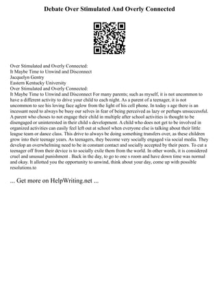 Debate Over Stimulated And Overly Connected
Over Stimulated and Overly Connected:
It Maybe Time to Unwind and Disconnect
Jacquelyn Gentry
Eastern Kentucky University
Over Stimulated and Overly Connected:
It Maybe Time to Unwind and Disconnect For many parents; such as myself, it is not uncommon to
have a different activity to drive your child to each night. As a parent of a teenager, it is not
uncommon to see his loving face aglow from the light of his cell phone. In today s age there is an
incessant need to always be busy our selves in fear of being perceived as lazy or perhaps unsuccessful.
A parent who choses to not engage their child in multiple after school activities is thought to be
disengaged or uninterested in their child s development. A child who does not get to be involved in
organized activities can easily feel left out at school when everyone else is talking about their little
league team or dance class. This drive to always be doing something transfers over, as these children
grow into their teenage years. As teenagers, they become very socially engaged via social media. They
develop an overwhelming need to be in constant contact and socially accepted by their peers. To cut a
teenager off from their device is to socially exile them from the world. In other words, it is considered
cruel and unusual punishment . Back in the day, to go to one s room and have down time was normal
and okay. It allotted you the opportunity to unwind, think about your day, come up with possible
resolutions.to
... Get more on HelpWriting.net ...
 
