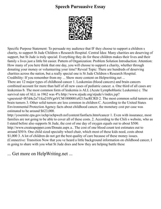 Speech Pursuasive Essay
Specific Purpose Statement: To persuade my audience that IF they choose to support a children s
charity, to support St Jude Children s Research Hospital. Central Idea: Many charities are deserving of
support, but St Jude is truly special. Everything they do for these children makes their lives and their
family s lives just a little bit easier. Pattern of Organization: Problem Solution Introduction: Attention:
How many of you here think that one day, you will choose to support a charity, whether through
donating your money or volunteering your time? Reveal Topic: There are hundreds of deserving
charities across the nation, but a really special one is St Jude Children s Research Hospital.
Credibility: If you remember from my ... Show more content on Helpwriting.net ...
There are 12 major types of childhood cancer 1. Leukemias (blood cancers) and brain cancers
combined account for more than half of all new cases of pediatric cancer. a. One third of all cases are
leukemias b. The most common form of leukemia is ALL (Acute Lymphoblastic Leukemia) c. The
survival rate of ALL in 1962 was 4% http://www.stjude.org/stjude/v/index.jsp?
vgnextoid=f87d4c2a71fca210VgnVCM1000001e0215acRCRD 2. The most common solid tumors are
brain tumors 3. Other solid tumors are less common in children C. According to the United States
Environmental Protection Agency facts about childhood cancer, the monetary cost per case was
estimated to be around $623,000.
http://yosemite.epa.gov/ochp/ochpweb.nsf/content/fastfacts.htm#cancer 1. Even with insurance, most
families are not going to be able to cover all of these costs. 2. According to the Chili s website, who as
I stated before also supports St Jude, the cost of one day of oxygen equals out to about $500.
http://www.createapepper.com/Donate.aspx a.. The cost of one blood count test estimates out to
around $50 b. One child sized specialty wheel chair, which most of these kids need, costs about
$1,000 3. A lot of children do not get the best quality of care because of these money issues.
(Connective: Transition Now that you ve heard a little background information on childhood cancer, I
m going to share with you what St Jude does and how they are helping battle these
... Get more on HelpWriting.net ...
 