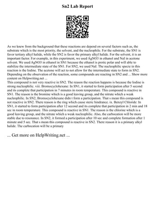 Sn2 Lab Report
As we knew from the background that these reactions are depend on several factors such as, the
substrate which is the most priority, the solvent, and the nucleophile. For the substrate, the SN1 is
favor tertiary alkyl halide, while the SN2 is favor the primary alkyl halide. For the solvent, it is an
important factor. For example, in this experiment, we used AgNO3 in ethanol and NaI in acetone
solvent. We used AgNO3 in ethanol in SN1 because the ethanol is protic polar and will able to
stabilize the intermediate state of the SN1. For SN2, we used NaI. The nucleophilic specie in this
reaction is the Iodine. The acetone will act to not allow for the intermediate state to form in SN2.
Depending on the observation of the reaction, some compounds are reacting in SN2 and ... Show more
content on Helpwriting.net ...
This compound is not very reactive in SN2. The reason the reaction happens is because the Iodine is
strong nucleophilic. viii. Bromocyclohexane: In SN1, it started to form participation after 5 second
and its complete that participation in 7 minutes in room temperature. This compound is reactive in
SN1. The reason is the bromine which is a good leaving group, and the nitrate which a weak
nucleophilic. In SN2, Bromocyclohexane didn t form a participation. That s mean this compound is
not reactive in SN2. There reason is the ring which cause steric hindrance. ix. Benzyl Chloride: In
SN1, it started to form participation after 12 second and its complete that participation in 2 min and 18
sec in room temperature. This compound is reactive in SN1. The reason is the chlorine which is a
good leaving group, and the nitrate which a weak nucleophilic. Also, the carbocation will be more
stable due to resonance. In SN2, it formed a participation after 10 sec and complete formation after 1
minute and 5 sec. That s mean this compound is reactive in SN2. There reason it is a primary alkyl
halide. The carbocation will be a primary
... Get more on HelpWriting.net ...
 