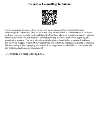 Integrative Counselling Techniques
How to incorporate techniques from various approaches in counselling practice Integrative
counselling is its flexible and focus on the whole of an individual and is tailored to meet a variety of
needs and concerns. It can be particularly beneficial for those who want to overcome negative patterns
which can affect the four dimensions of human functioning affective, behavioural, cognitive, and
physiological systems. If an integrative therapist is helping a client that has behavioural problems,
they may want to apply cognitive behavioural techniques to help the client establish some control over
their functioning before employing psychoanalytic techniques that recall childhood experiences and
interpretation, dream analysis or analysis of
... Get more on HelpWriting.net ...
 