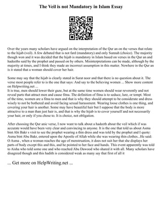 The Veil is not Mandatory in Islam Essay
Over the years many scholars have argued on the interpretation of the Qur an on the verses that relate
to the hijab (veil). A few debated that is not fard (mandatory) and only Sunnah (choice). The majority
though won and it was decided that the hijab is mandatory in Islam based on verses in the Qur an and
hadeeths said by the prophet and passed on by others. Misinterpretations can be made, although by the
majority at times, and I think they made an incorrect assumption in this matter. Nowhere in the Qur an
is it stated that a woman should cover her hair.
Some may say that the hijab is clearly stated in Surat noor and that there is no question about it. The
verse most people refer to is the one that says: And say to the believing women ... Show more content
on Helpwriting.net ...
It is true, men should lower their gaze, but at the same time women should wear reverently and not
reveal parts that attract men and cause fitna. The definition of fitna is to seduce, lure, or tempt. Most
of the time, women are a fitna to men and that is why they should attempt to be considerate and dress
wisely to not be bothered and avoid facing sexual harassment. Wearing loose clothes is one thing, and
covering your hair is another. Some may have beautiful hair but I suppose that the body is more
attractive to a man than just hair is, and that is why the hijab is to cover yourself and not necessarily
your hair, or only if you chose to. It is choice, not obligation.
After choosing the Qur anic verse, I now want to talk about a hadeeth about the veil which if was
accurate would have been very clear and convincing to anyone. It is the one that told us about Asma
bint Abi Bakr s visit to see the prophet wearing a thin dress and was told by the prophet and I quote:
Asma bint Abu Bakr, entered upon the Apostle of Allah while she was wearing thin clothes...He said:
O Asma , when a woman reaches the age of menstruation, it does not suit her that she displays her
parts of body except this and this, and he pointed to her face and hands. This event apparently was told
to Aisha who told some one and who reached Abu Dawood who shared it with all. Many scholars have
disagreed though and this hadith is considered weak as many say that first of all it
... Get more on HelpWriting.net ...
 