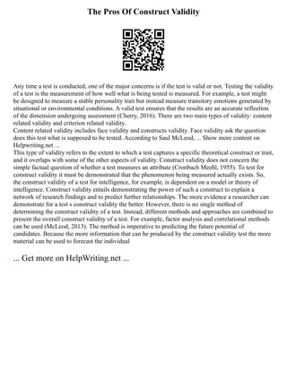 The Pros Of Construct Validity
Any time a test is conducted, one of the major concerns is if the test is valid or not. Testing the validity
of a test is the measurement of how well what is being tested is measured. For example, a test might
be designed to measure a stable personality trait but instead measure transitory emotions generated by
situational or environmental conditions. A valid test ensures that the results are an accurate reflection
of the dimension undergoing assessment (Cherry, 2016). There are two main types of validity: content
related validity and criterion related validity.
Content related validity includes face validity and constructs validity. Face validity ask the question
does this test what is supposed to be tested. According to Saul McLeod, ... Show more content on
Helpwriting.net ...
This type of validity refers to the extent to which a test captures a specific theoretical construct or trait,
and it overlaps with some of the other aspects of validity. Construct validity does not concern the
simple factual question of whether a test measures an attribute (Cronbach Meehl, 1955). To test for
construct validity it must be demonstrated that the phenomenon being measured actually exists. So,
the construct validity of a test for intelligence, for example, is dependent on a model or theory of
intelligence. Construct validity entails demonstrating the power of such a construct to explain a
network of research findings and to predict further relationships. The more evidence a researcher can
demonstrate for a test s construct validity the better. However, there is no single method of
determining the construct validity of a test. Instead, different methods and approaches are combined to
present the overall construct validity of a test. For example, factor analysis and correlational methods
can be used (McLeod, 2013). The method is imperative to predicting the future potential of
candidates. Because the more information that can be produced by the construct validity test the more
material can be used to forecast the individual
... Get more on HelpWriting.net ...
 