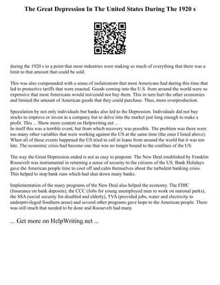 The Great Depression In The United States During The 1920 s
during the 1920 s to a point that most industries were making so much of everything that there was a
limit to that amount that could be sold.
This was also compounded with a sense of isolationism that most Americans had during this time that
led to protective tariffs that were enacted. Goods coming into the U.S. from around the world were so
expensive that most Americans would not/could not buy them. This in turn hurt the other economies
and limited the amount of American goods that they could purchase. Thus, more overproduction.
Speculation by not only individuals but banks also led to the Depression. Individuals did not buy
stocks to improve or invest in a company but to delve into the market just long enough to make a
profit. This ... Show more content on Helpwriting.net ...
In itself this was a terrible event, but from which recovery was possible. The problem was there were
too many other variables that were working against the US at the same time (the ones I listed above).
When all of these events happened the US tried to call in loans from around the world but it was too
late. The economic crisis had become one that was no longer bound to the confines of the US.
The way the Great Depression ended is not as easy to pinpoint. The New Deal established by Franklin
Roosevelt was instrumental in returning a sense of security to the citizens of the US. Bank Holidays
gave the American people time to cool off and calm themselves about the turbulent banking crisis.
This helped to stop bank runs which had shut down many banks.
Implementation of the many programs of the New Deal also helped the economy. The FDIC
(Insurance on bank deposits), the CCC (Jobs for young unemployed men to work on national parks),
the SSA (social security for disabled and elderly), TVA (provided jobs, water and electricity to
underprivileged Southern areas) and several other programs gave hope to the American people. There
was still much that needed to be done and Roosevelt had many
... Get more on HelpWriting.net ...
 