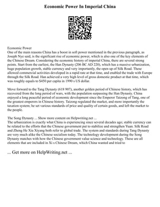 Economic Power In Imperial China
Economic Power
One of the main reasons China has a boost in soft power mentioned in the previous paragraph, as
Joseph Nye said, is the significant rise of economic power, which is also one of the key elements of
the Chinese Dream. Considering the economic history of imperial China, there are several strong
points. Start from the earliest, the Han Dynasty (206 BC AD 220), which has a massive urbanization,
huge population growth, stable currency and very importantly, the open up of Silk Road. These
allowed commercial activities developed in a rapid rate at that time, and enabled the trade with Europe
through the Silk Road. Han achieved a very high level of gross domestic product at that time, which
was roughly equals to $450 per capita in 1990 s US dollar.
Move forward to the Tang Dynasty (618 907), another golden period of Chinese history, which has
recovered from the long period of wars, with the population surpassing the Han Dynasty. China
enjoyed a long peaceful period of economic development since the Emperor Taizong of Tang, one of
the greatest emperors in Chinese history. Taizong regulated the market, and more importantly the
taxation system; he set various standards of price and quality of certain goods, and left the market to
the people.
The Song Dynasty ... Show more content on Helpwriting.net ...
The urbanization is exactly what China is experiencing since several decades ago; stable currency can
be related to the efforts that the Chinese government put to stabilize and strengthen Yuan. Silk Road
and Zheng He Xia Xiyang both refer to global trade. The system and standards during Tang Dynasty
are very much alike the Chinese socialism today. The technology development during the Song
Dynasty matches with how the Chinese government value science and technology. These are all
elements that are included in Xi s Chinese Dream, which China wanted and tried to
... Get more on HelpWriting.net ...
 