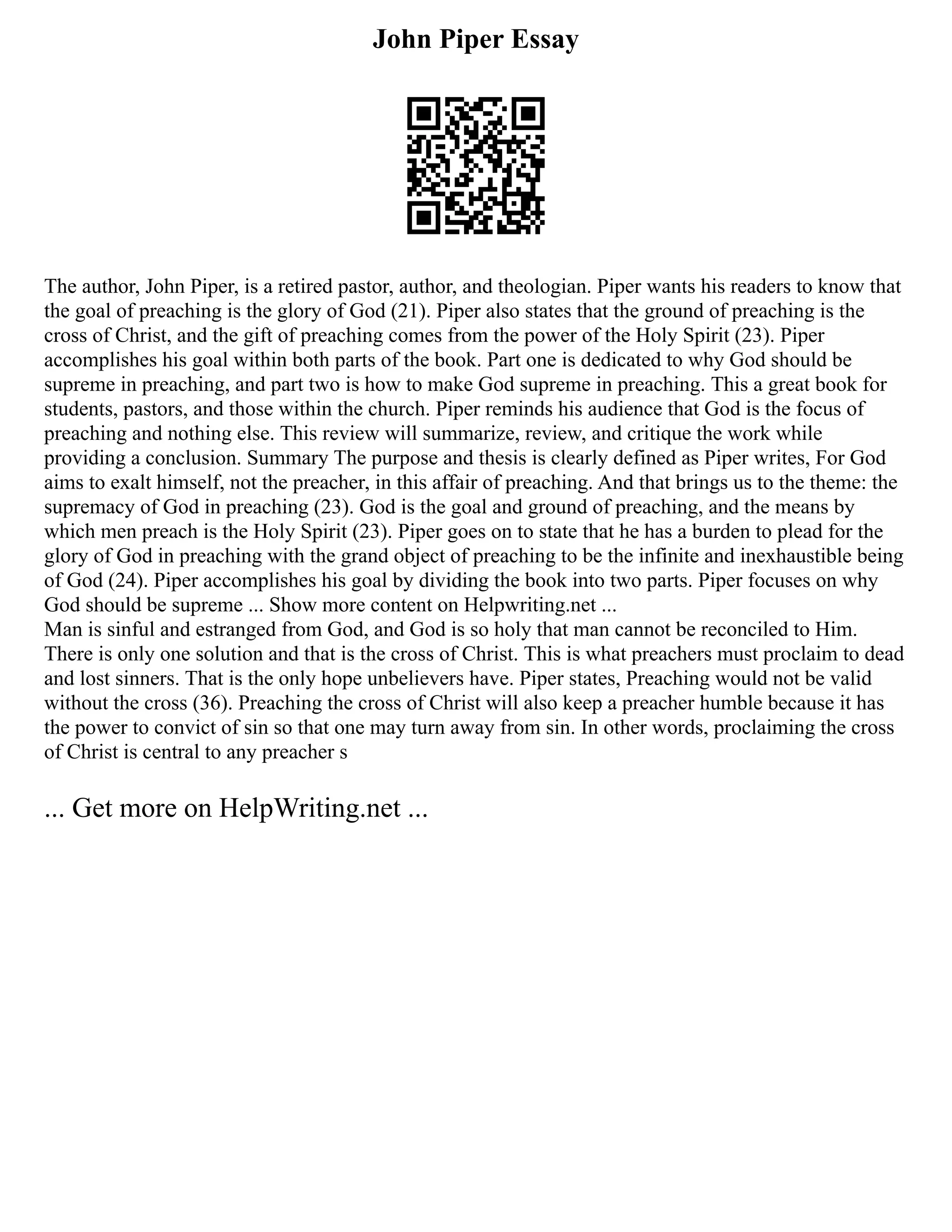 John Piper Essay
The author, John Piper, is a retired pastor, author, and theologian. Piper wants his readers to know that
the goal of preaching is the glory of God (21). Piper also states that the ground of preaching is the
cross of Christ, and the gift of preaching comes from the power of the Holy Spirit (23). Piper
accomplishes his goal within both parts of the book. Part one is dedicated to why God should be
supreme in preaching, and part two is how to make God supreme in preaching. This a great book for
students, pastors, and those within the church. Piper reminds his audience that God is the focus of
preaching and nothing else. This review will summarize, review, and critique the work while
providing a conclusion. Summary The purpose and thesis is clearly defined as Piper writes, For God
aims to exalt himself, not the preacher, in this affair of preaching. And that brings us to the theme: the
supremacy of God in preaching (23). God is the goal and ground of preaching, and the means by
which men preach is the Holy Spirit (23). Piper goes on to state that he has a burden to plead for the
glory of God in preaching with the grand object of preaching to be the infinite and inexhaustible being
of God (24). Piper accomplishes his goal by dividing the book into two parts. Piper focuses on why
God should be supreme ... Show more content on Helpwriting.net ...
Man is sinful and estranged from God, and God is so holy that man cannot be reconciled to Him.
There is only one solution and that is the cross of Christ. This is what preachers must proclaim to dead
and lost sinners. That is the only hope unbelievers have. Piper states, Preaching would not be valid
without the cross (36). Preaching the cross of Christ will also keep a preacher humble because it has
the power to convict of sin so that one may turn away from sin. In other words, proclaiming the cross
of Christ is central to any preacher s
... Get more on HelpWriting.net ...
 