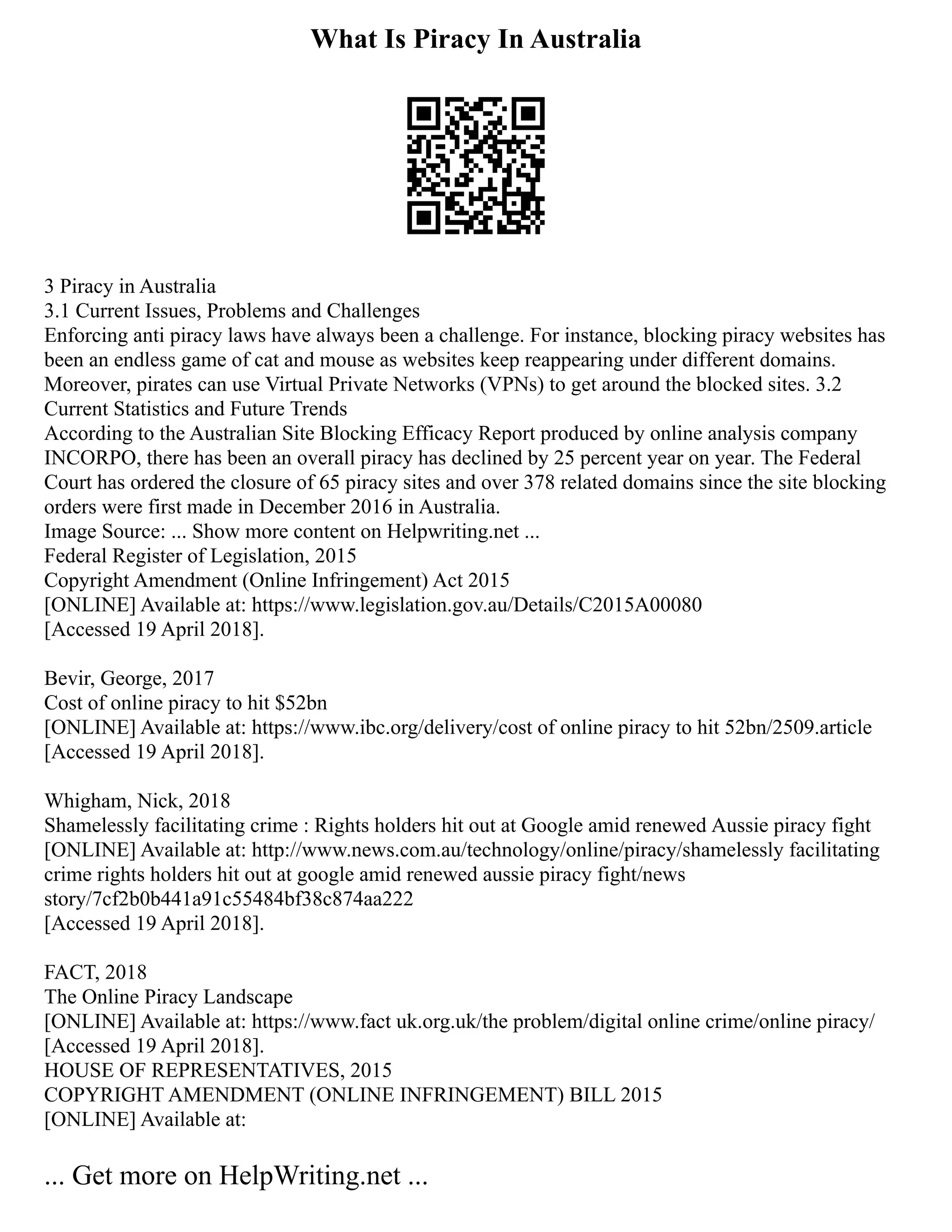 What Is Piracy In Australia
3 Piracy in Australia
3.1 Current Issues, Problems and Challenges
Enforcing anti piracy laws have always been a challenge. For instance, blocking piracy websites has
been an endless game of cat and mouse as websites keep reappearing under different domains.
Moreover, pirates can use Virtual Private Networks (VPNs) to get around the blocked sites. 3.2
Current Statistics and Future Trends
According to the Australian Site Blocking Efficacy Report produced by online analysis company
INCORPO, there has been an overall piracy has declined by 25 percent year on year. The Federal
Court has ordered the closure of 65 piracy sites and over 378 related domains since the site blocking
orders were first made in December 2016 in Australia.
Image Source: ... Show more content on Helpwriting.net ...
Federal Register of Legislation, 2015
Copyright Amendment (Online Infringement) Act 2015
[ONLINE] Available at: https://www.legislation.gov.au/Details/C2015A00080
[Accessed 19 April 2018].
Bevir, George, 2017
Cost of online piracy to hit $52bn
[ONLINE] Available at: https://www.ibc.org/delivery/cost of online piracy to hit 52bn/2509.article
[Accessed 19 April 2018].
Whigham, Nick, 2018
Shamelessly facilitating crime : Rights holders hit out at Google amid renewed Aussie piracy fight
[ONLINE] Available at: http://www.news.com.au/technology/online/piracy/shamelessly facilitating
crime rights holders hit out at google amid renewed aussie piracy fight/news
story/7cf2b0b441a91c55484bf38c874aa222
[Accessed 19 April 2018].
FACT, 2018
The Online Piracy Landscape
[ONLINE] Available at: https://www.fact uk.org.uk/the problem/digital online crime/online piracy/
[Accessed 19 April 2018].
HOUSE OF REPRESENTATIVES, 2015
COPYRIGHT AMENDMENT (ONLINE INFRINGEMENT) BILL 2015
[ONLINE] Available at:
... Get more on HelpWriting.net ...
 