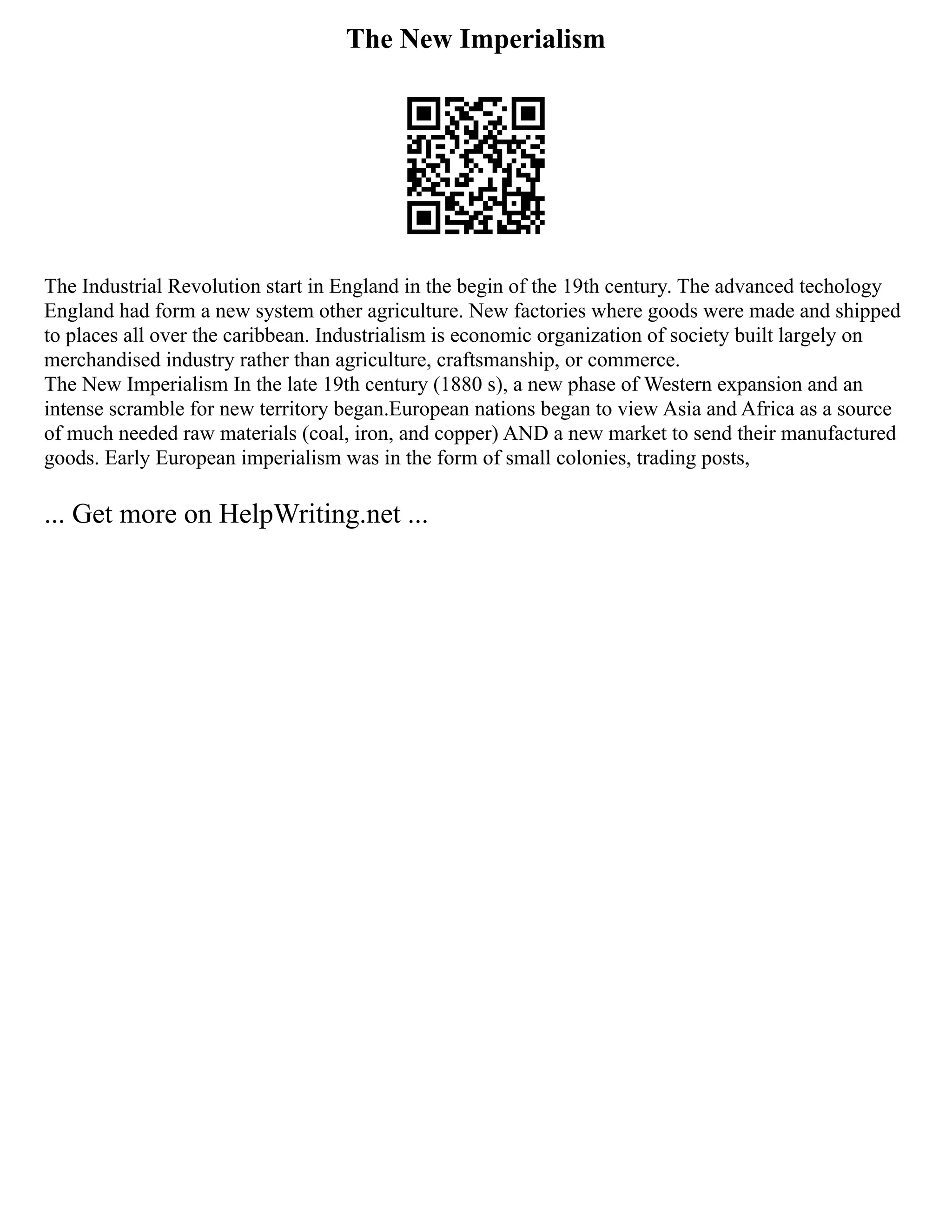 The New Imperialism
The Industrial Revolution start in England in the begin of the 19th century. The advanced techology
England had form a new system other agriculture. New factories where goods were made and shipped
to places all over the caribbean. Industrialism is economic organization of society built largely on
merchandised industry rather than agriculture, craftsmanship, or commerce.
The New Imperialism In the late 19th century (1880 s), a new phase of Western expansion and an
intense scramble for new territory began.European nations began to view Asia and Africa as a source
of much needed raw materials (coal, iron, and copper) AND a new market to send their manufactured
goods. Early European imperialism was in the form of small colonies, trading posts,
... Get more on HelpWriting.net ...
 