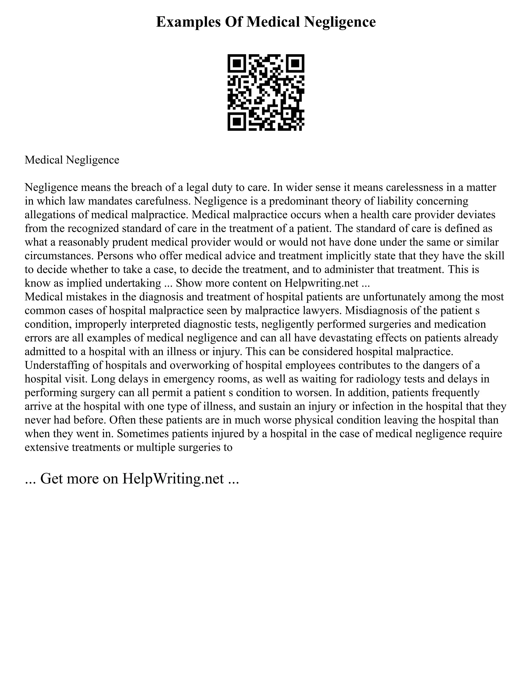 Examples Of Medical Negligence
Medical Negligence
Negligence means the breach of a legal duty to care. In wider sense it means carelessness in a matter
in which law mandates carefulness. Negligence is a predominant theory of liability concerning
allegations of medical malpractice. Medical malpractice occurs when a health care provider deviates
from the recognized standard of care in the treatment of a patient. The standard of care is defined as
what a reasonably prudent medical provider would or would not have done under the same or similar
circumstances. Persons who offer medical advice and treatment implicitly state that they have the skill
to decide whether to take a case, to decide the treatment, and to administer that treatment. This is
know as implied undertaking ... Show more content on Helpwriting.net ...
Medical mistakes in the diagnosis and treatment of hospital patients are unfortunately among the most
common cases of hospital malpractice seen by malpractice lawyers. Misdiagnosis of the patient s
condition, improperly interpreted diagnostic tests, negligently performed surgeries and medication
errors are all examples of medical negligence and can all have devastating effects on patients already
admitted to a hospital with an illness or injury. This can be considered hospital malpractice.
Understaffing of hospitals and overworking of hospital employees contributes to the dangers of a
hospital visit. Long delays in emergency rooms, as well as waiting for radiology tests and delays in
performing surgery can all permit a patient s condition to worsen. In addition, patients frequently
arrive at the hospital with one type of illness, and sustain an injury or infection in the hospital that they
never had before. Often these patients are in much worse physical condition leaving the hospital than
when they went in. Sometimes patients injured by a hospital in the case of medical negligence require
extensive treatments or multiple surgeries to
... Get more on HelpWriting.net ...
 