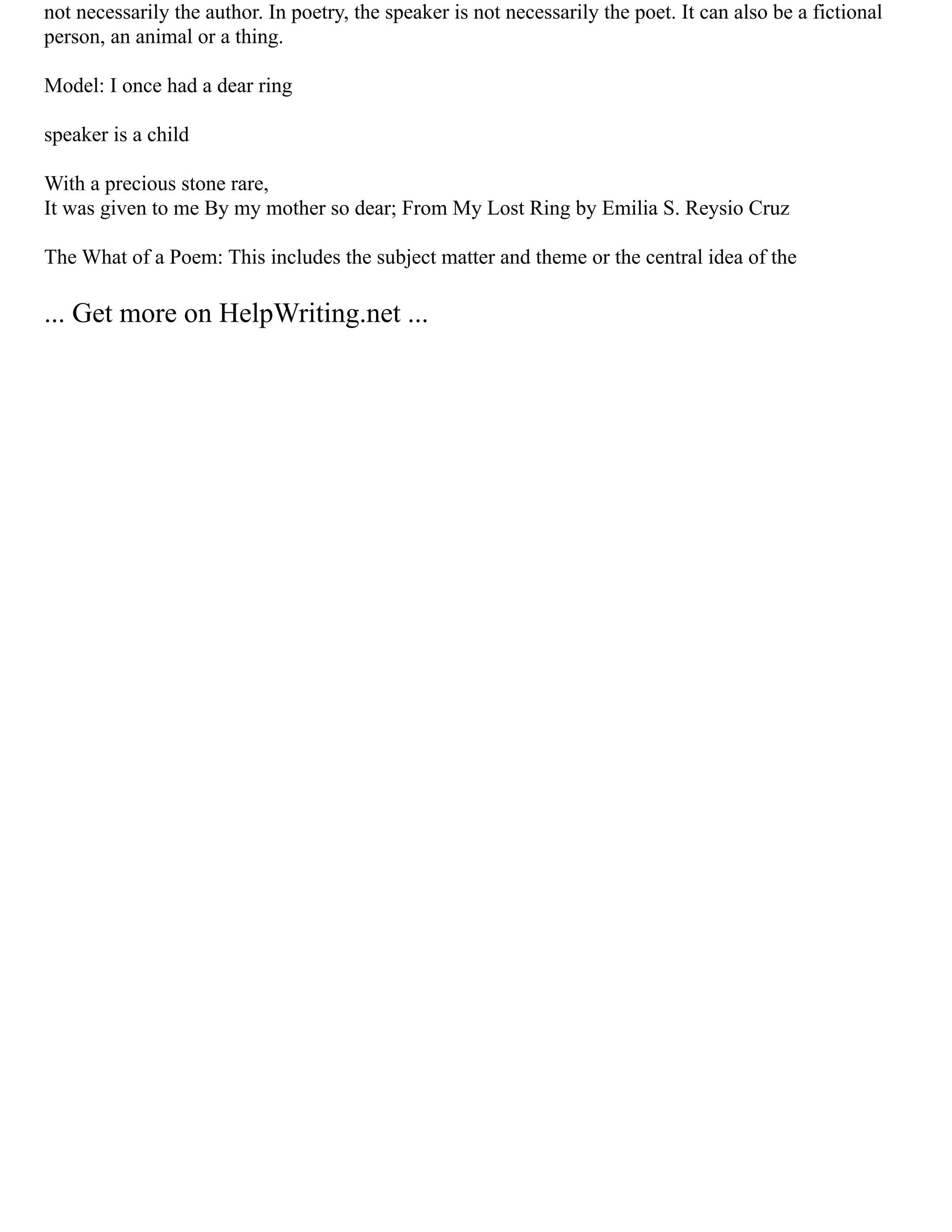 not necessarily the author. In poetry, the speaker is not necessarily the poet. It can also be a fictional
person, an animal or a thing.
Model: I once had a dear ring
speaker is a child
With a precious stone rare,
It was given to me By my mother so dear; From My Lost Ring by Emilia S. Reysio Cruz
The What of a Poem: This includes the subject matter and theme or the central idea of the
... Get more on HelpWriting.net ...
 