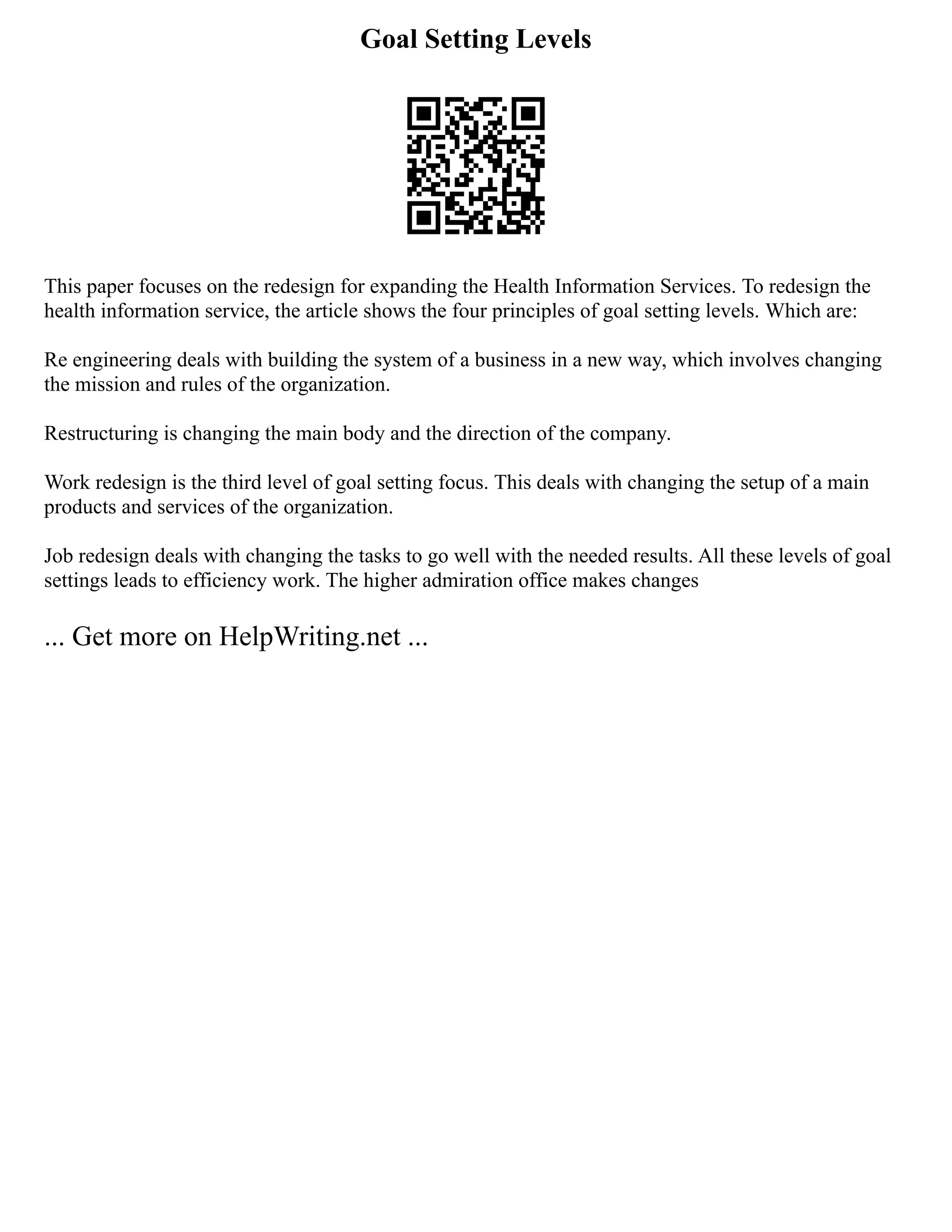 Goal Setting Levels
This paper focuses on the redesign for expanding the Health Information Services. To redesign the
health information service, the article shows the four principles of goal setting levels. Which are:
Re engineering deals with building the system of a business in a new way, which involves changing
the mission and rules of the organization.
Restructuring is changing the main body and the direction of the company.
Work redesign is the third level of goal setting focus. This deals with changing the setup of a main
products and services of the organization.
Job redesign deals with changing the tasks to go well with the needed results. All these levels of goal
settings leads to efficiency work. The higher admiration office makes changes
... Get more on HelpWriting.net ...
 
