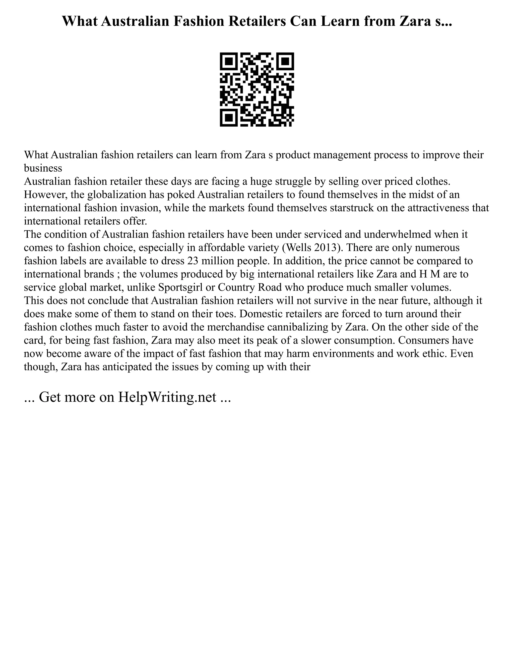 What Australian Fashion Retailers Can Learn from Zara s...
What Australian fashion retailers can learn from Zara s product management process to improve their
business
Australian fashion retailer these days are facing a huge struggle by selling over priced clothes.
However, the globalization has poked Australian retailers to found themselves in the midst of an
international fashion invasion, while the markets found themselves starstruck on the attractiveness that
international retailers offer.
The condition of Australian fashion retailers have been under serviced and underwhelmed when it
comes to fashion choice, especially in affordable variety (Wells 2013). There are only numerous
fashion labels are available to dress 23 million people. In addition, the price cannot be compared to
international brands ; the volumes produced by big international retailers like Zara and H M are to
service global market, unlike Sportsgirl or Country Road who produce much smaller volumes.
This does not conclude that Australian fashion retailers will not survive in the near future, although it
does make some of them to stand on their toes. Domestic retailers are forced to turn around their
fashion clothes much faster to avoid the merchandise cannibalizing by Zara. On the other side of the
card, for being fast fashion, Zara may also meet its peak of a slower consumption. Consumers have
now become aware of the impact of fast fashion that may harm environments and work ethic. Even
though, Zara has anticipated the issues by coming up with their
... Get more on HelpWriting.net ...
 