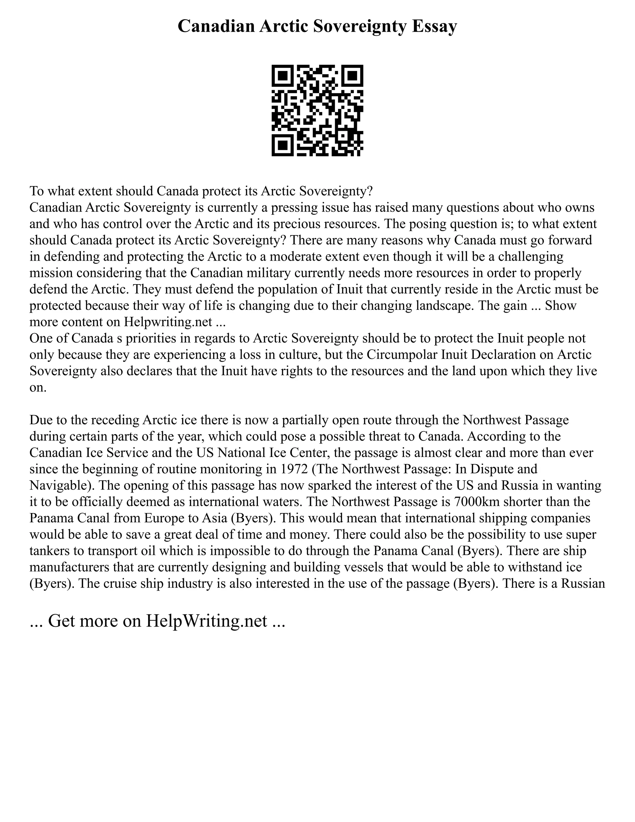 Canadian Arctic Sovereignty Essay
To what extent should Canada protect its Arctic Sovereignty?
Canadian Arctic Sovereignty is currently a pressing issue has raised many questions about who owns
and who has control over the Arctic and its precious resources. The posing question is; to what extent
should Canada protect its Arctic Sovereignty? There are many reasons why Canada must go forward
in defending and protecting the Arctic to a moderate extent even though it will be a challenging
mission considering that the Canadian military currently needs more resources in order to properly
defend the Arctic. They must defend the population of Inuit that currently reside in the Arctic must be
protected because their way of life is changing due to their changing landscape. The gain ... Show
more content on Helpwriting.net ...
One of Canada s priorities in regards to Arctic Sovereignty should be to protect the Inuit people not
only because they are experiencing a loss in culture, but the Circumpolar Inuit Declaration on Arctic
Sovereignty also declares that the Inuit have rights to the resources and the land upon which they live
on.
Due to the receding Arctic ice there is now a partially open route through the Northwest Passage
during certain parts of the year, which could pose a possible threat to Canada. According to the
Canadian Ice Service and the US National Ice Center, the passage is almost clear and more than ever
since the beginning of routine monitoring in 1972 (The Northwest Passage: In Dispute and
Navigable). The opening of this passage has now sparked the interest of the US and Russia in wanting
it to be officially deemed as international waters. The Northwest Passage is 7000km shorter than the
Panama Canal from Europe to Asia (Byers). This would mean that international shipping companies
would be able to save a great deal of time and money. There could also be the possibility to use super
tankers to transport oil which is impossible to do through the Panama Canal (Byers). There are ship
manufacturers that are currently designing and building vessels that would be able to withstand ice
(Byers). The cruise ship industry is also interested in the use of the passage (Byers). There is a Russian
... Get more on HelpWriting.net ...
 