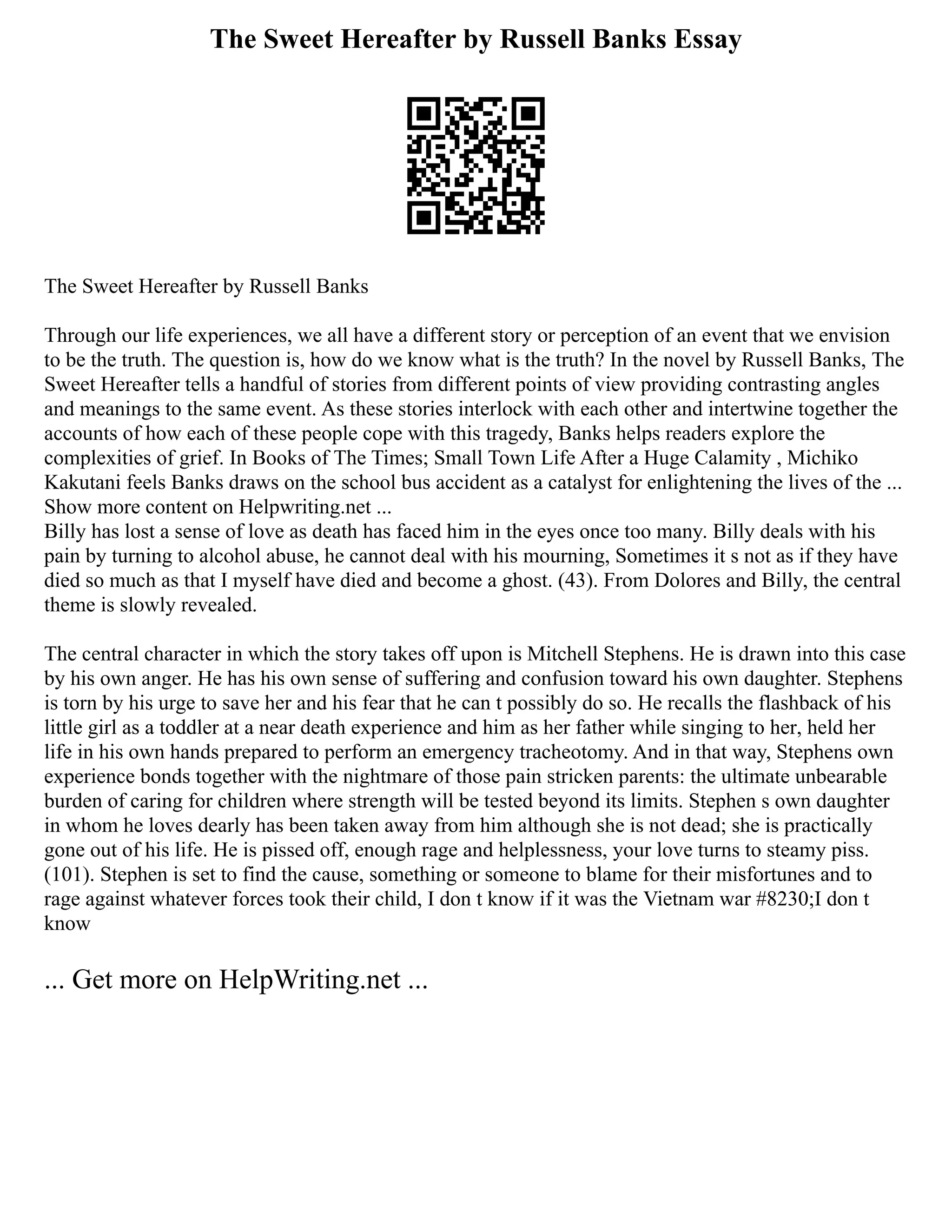 The Sweet Hereafter by Russell Banks Essay
The Sweet Hereafter by Russell Banks
Through our life experiences, we all have a different story or perception of an event that we envision
to be the truth. The question is, how do we know what is the truth? In the novel by Russell Banks, The
Sweet Hereafter tells a handful of stories from different points of view providing contrasting angles
and meanings to the same event. As these stories interlock with each other and intertwine together the
accounts of how each of these people cope with this tragedy, Banks helps readers explore the
complexities of grief. In Books of The Times; Small Town Life After a Huge Calamity , Michiko
Kakutani feels Banks draws on the school bus accident as a catalyst for enlightening the lives of the ...
Show more content on Helpwriting.net ...
Billy has lost a sense of love as death has faced him in the eyes once too many. Billy deals with his
pain by turning to alcohol abuse, he cannot deal with his mourning, Sometimes it s not as if they have
died so much as that I myself have died and become a ghost. (43). From Dolores and Billy, the central
theme is slowly revealed.
The central character in which the story takes off upon is Mitchell Stephens. He is drawn into this case
by his own anger. He has his own sense of suffering and confusion toward his own daughter. Stephens
is torn by his urge to save her and his fear that he can t possibly do so. He recalls the flashback of his
little girl as a toddler at a near death experience and him as her father while singing to her, held her
life in his own hands prepared to perform an emergency tracheotomy. And in that way, Stephens own
experience bonds together with the nightmare of those pain stricken parents: the ultimate unbearable
burden of caring for children where strength will be tested beyond its limits. Stephen s own daughter
in whom he loves dearly has been taken away from him although she is not dead; she is practically
gone out of his life. He is pissed off, enough rage and helplessness, your love turns to steamy piss.
(101). Stephen is set to find the cause, something or someone to blame for their misfortunes and to
rage against whatever forces took their child, I don t know if it was the Vietnam war #8230;I don t
know
... Get more on HelpWriting.net ...
 