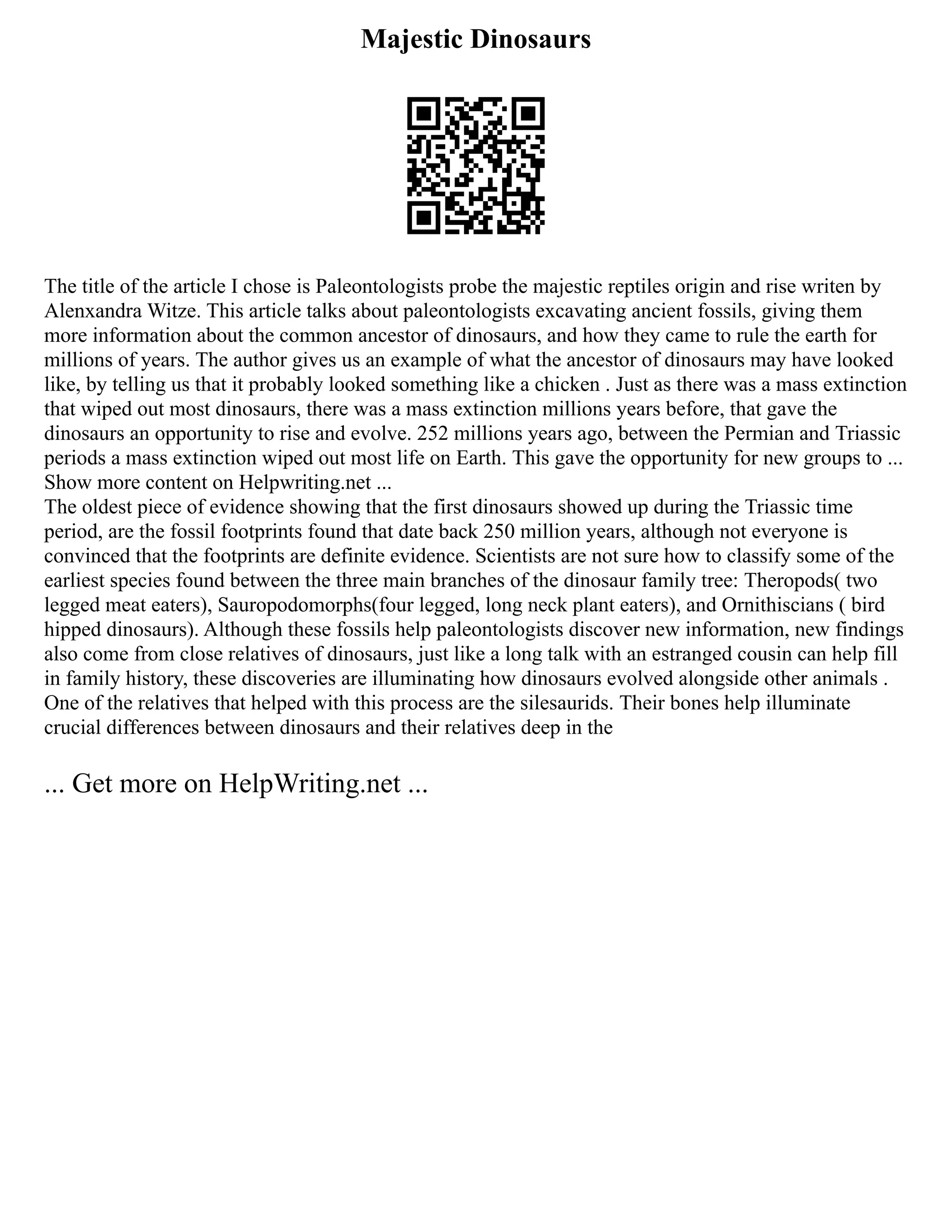 Majestic Dinosaurs
The title of the article I chose is Paleontologists probe the majestic reptiles origin and rise writen by
Alenxandra Witze. This article talks about paleontologists excavating ancient fossils, giving them
more information about the common ancestor of dinosaurs, and how they came to rule the earth for
millions of years. The author gives us an example of what the ancestor of dinosaurs may have looked
like, by telling us that it probably looked something like a chicken . Just as there was a mass extinction
that wiped out most dinosaurs, there was a mass extinction millions years before, that gave the
dinosaurs an opportunity to rise and evolve. 252 millions years ago, between the Permian and Triassic
periods a mass extinction wiped out most life on Earth. This gave the opportunity for new groups to ...
Show more content on Helpwriting.net ...
The oldest piece of evidence showing that the first dinosaurs showed up during the Triassic time
period, are the fossil footprints found that date back 250 million years, although not everyone is
convinced that the footprints are definite evidence. Scientists are not sure how to classify some of the
earliest species found between the three main branches of the dinosaur family tree: Theropods( two
legged meat eaters), Sauropodomorphs(four legged, long neck plant eaters), and Ornithiscians ( bird
hipped dinosaurs). Although these fossils help paleontologists discover new information, new findings
also come from close relatives of dinosaurs, just like a long talk with an estranged cousin can help fill
in family history, these discoveries are illuminating how dinosaurs evolved alongside other animals .
One of the relatives that helped with this process are the silesaurids. Their bones help illuminate
crucial differences between dinosaurs and their relatives deep in the
... Get more on HelpWriting.net ...
 