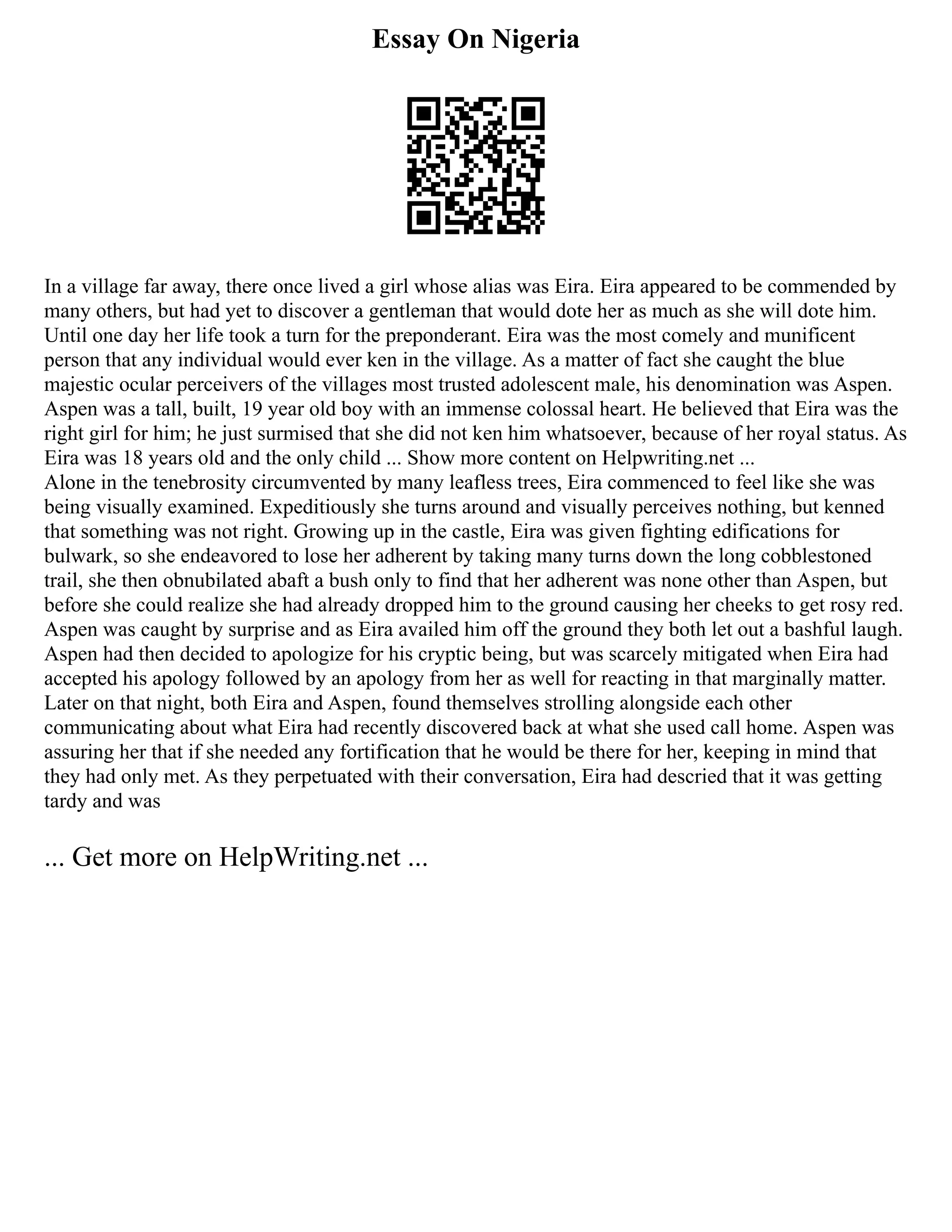 Essay On Nigeria
In a village far away, there once lived a girl whose alias was Eira. Eira appeared to be commended by
many others, but had yet to discover a gentleman that would dote her as much as she will dote him.
Until one day her life took a turn for the preponderant. Eira was the most comely and munificent
person that any individual would ever ken in the village. As a matter of fact she caught the blue
majestic ocular perceivers of the villages most trusted adolescent male, his denomination was Aspen.
Aspen was a tall, built, 19 year old boy with an immense colossal heart. He believed that Eira was the
right girl for him; he just surmised that she did not ken him whatsoever, because of her royal status. As
Eira was 18 years old and the only child ... Show more content on Helpwriting.net ...
Alone in the tenebrosity circumvented by many leafless trees, Eira commenced to feel like she was
being visually examined. Expeditiously she turns around and visually perceives nothing, but kenned
that something was not right. Growing up in the castle, Eira was given fighting edifications for
bulwark, so she endeavored to lose her adherent by taking many turns down the long cobblestoned
trail, she then obnubilated abaft a bush only to find that her adherent was none other than Aspen, but
before she could realize she had already dropped him to the ground causing her cheeks to get rosy red.
Aspen was caught by surprise and as Eira availed him off the ground they both let out a bashful laugh.
Aspen had then decided to apologize for his cryptic being, but was scarcely mitigated when Eira had
accepted his apology followed by an apology from her as well for reacting in that marginally matter.
Later on that night, both Eira and Aspen, found themselves strolling alongside each other
communicating about what Eira had recently discovered back at what she used call home. Aspen was
assuring her that if she needed any fortification that he would be there for her, keeping in mind that
they had only met. As they perpetuated with their conversation, Eira had descried that it was getting
tardy and was
... Get more on HelpWriting.net ...
 