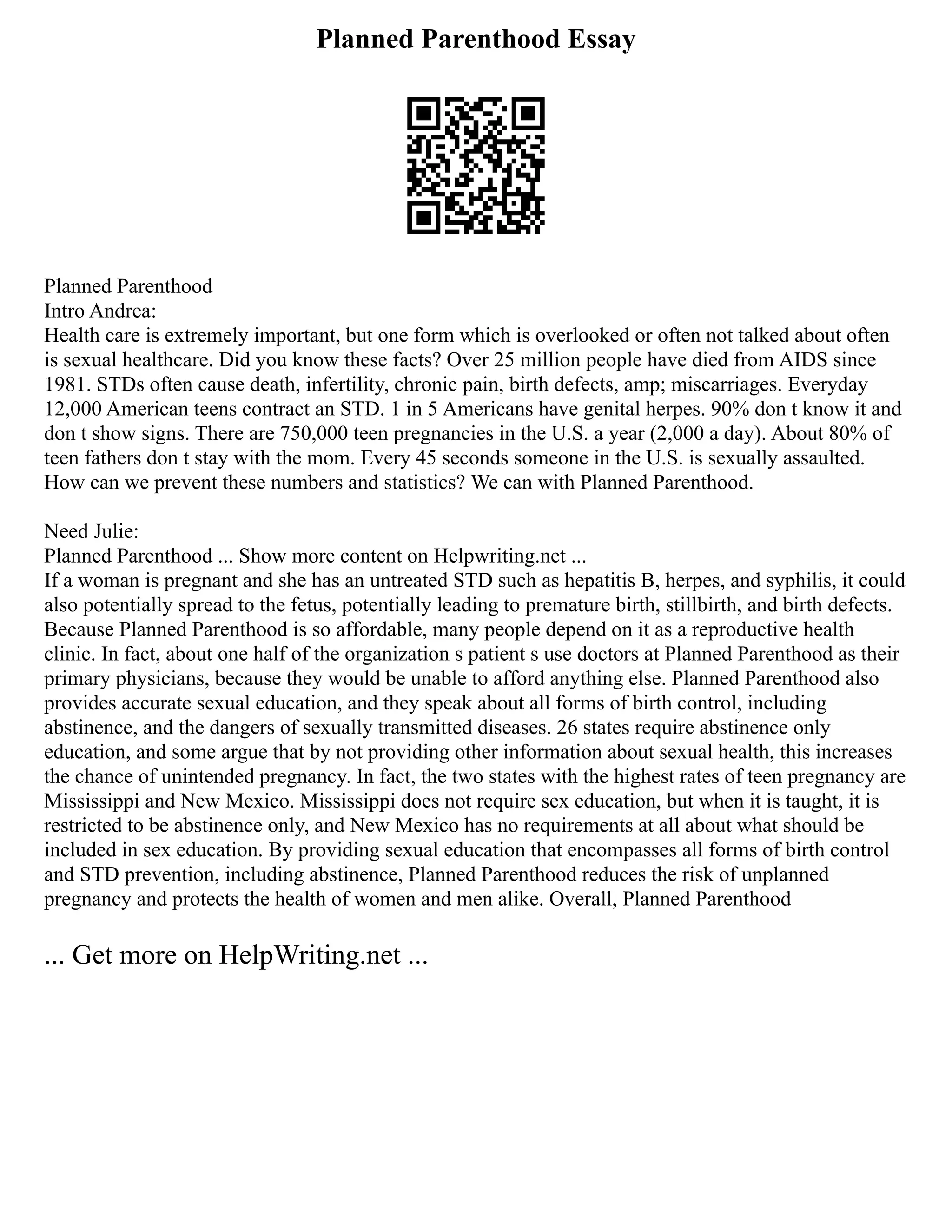 Planned Parenthood Essay
Planned Parenthood
Intro Andrea:
Health care is extremely important, but one form which is overlooked or often not talked about often
is sexual healthcare. Did you know these facts? Over 25 million people have died from AIDS since
1981. STDs often cause death, infertility, chronic pain, birth defects, amp; miscarriages. Everyday
12,000 American teens contract an STD. 1 in 5 Americans have genital herpes. 90% don t know it and
don t show signs. There are 750,000 teen pregnancies in the U.S. a year (2,000 a day). About 80% of
teen fathers don t stay with the mom. Every 45 seconds someone in the U.S. is sexually assaulted.
How can we prevent these numbers and statistics? We can with Planned Parenthood.
Need Julie:
Planned Parenthood ... Show more content on Helpwriting.net ...
If a woman is pregnant and she has an untreated STD such as hepatitis B, herpes, and syphilis, it could
also potentially spread to the fetus, potentially leading to premature birth, stillbirth, and birth defects.
Because Planned Parenthood is so affordable, many people depend on it as a reproductive health
clinic. In fact, about one half of the organization s patient s use doctors at Planned Parenthood as their
primary physicians, because they would be unable to afford anything else. Planned Parenthood also
provides accurate sexual education, and they speak about all forms of birth control, including
abstinence, and the dangers of sexually transmitted diseases. 26 states require abstinence only
education, and some argue that by not providing other information about sexual health, this increases
the chance of unintended pregnancy. In fact, the two states with the highest rates of teen pregnancy are
Mississippi and New Mexico. Mississippi does not require sex education, but when it is taught, it is
restricted to be abstinence only, and New Mexico has no requirements at all about what should be
included in sex education. By providing sexual education that encompasses all forms of birth control
and STD prevention, including abstinence, Planned Parenthood reduces the risk of unplanned
pregnancy and protects the health of women and men alike. Overall, Planned Parenthood
... Get more on HelpWriting.net ...
 
