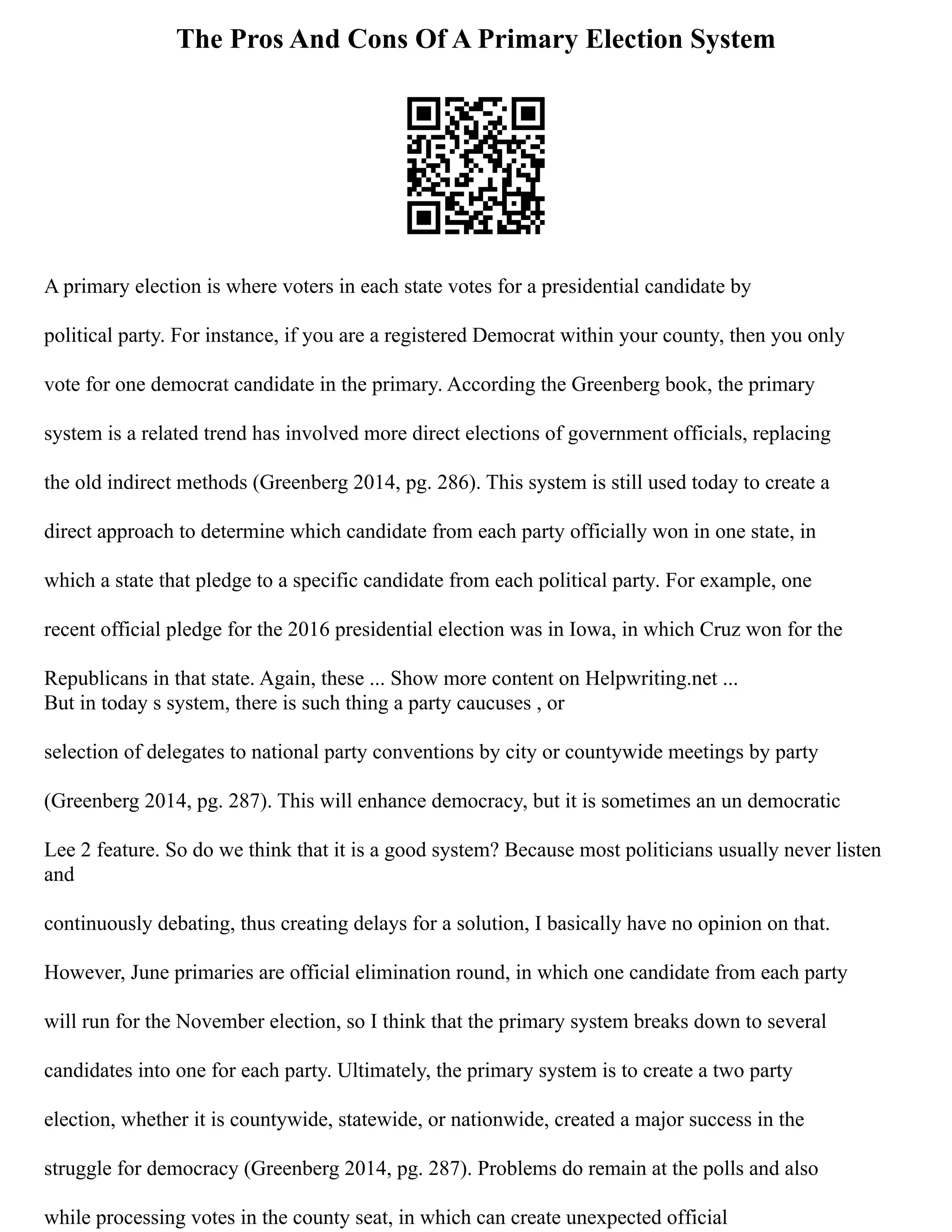 The Pros And Cons Of A Primary Election System
A primary election is where voters in each state votes for a presidential candidate by
political party. For instance, if you are a registered Democrat within your county, then you only
vote for one democrat candidate in the primary. According the Greenberg book, the primary
system is a related trend has involved more direct elections of government officials, replacing
the old indirect methods (Greenberg 2014, pg. 286). This system is still used today to create a
direct approach to determine which candidate from each party officially won in one state, in
which a state that pledge to a specific candidate from each political party. For example, one
recent official pledge for the 2016 presidential election was in Iowa, in which Cruz won for the
Republicans in that state. Again, these ... Show more content on Helpwriting.net ...
But in today s system, there is such thing a party caucuses , or
selection of delegates to national party conventions by city or countywide meetings by party
(Greenberg 2014, pg. 287). This will enhance democracy, but it is sometimes an un democratic
Lee 2 feature. So do we think that it is a good system? Because most politicians usually never listen
and
continuously debating, thus creating delays for a solution, I basically have no opinion on that.
However, June primaries are official elimination round, in which one candidate from each party
will run for the November election, so I think that the primary system breaks down to several
candidates into one for each party. Ultimately, the primary system is to create a two party
election, whether it is countywide, statewide, or nationwide, created a major success in the
struggle for democracy (Greenberg 2014, pg. 287). Problems do remain at the polls and also
while processing votes in the county seat, in which can create unexpected official
 