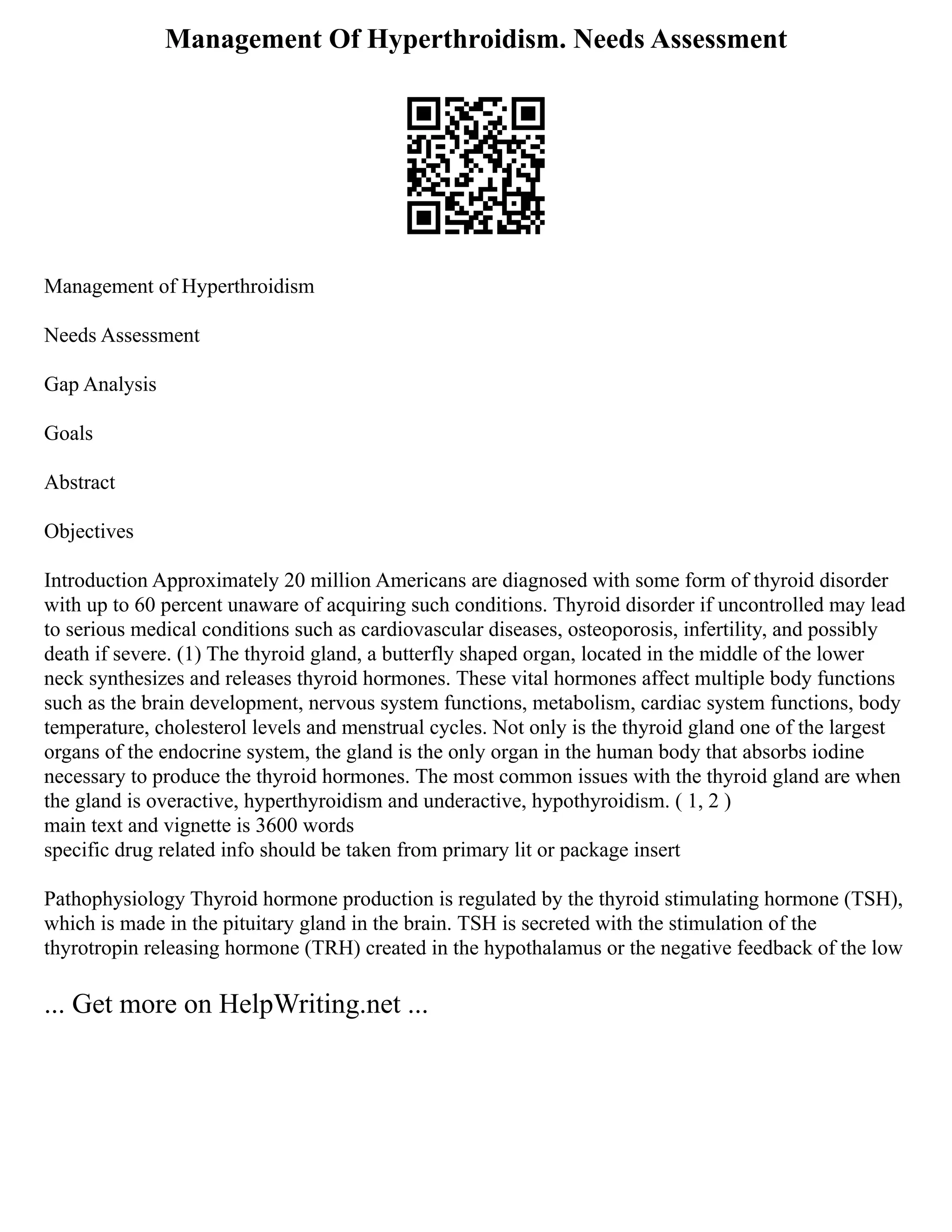 Management Of Hyperthroidism. Needs Assessment
Management of Hyperthroidism
Needs Assessment
Gap Analysis
Goals
Abstract
Objectives
Introduction Approximately 20 million Americans are diagnosed with some form of thyroid disorder
with up to 60 percent unaware of acquiring such conditions. Thyroid disorder if uncontrolled may lead
to serious medical conditions such as cardiovascular diseases, osteoporosis, infertility, and possibly
death if severe. (1) The thyroid gland, a butterfly shaped organ, located in the middle of the lower
neck synthesizes and releases thyroid hormones. These vital hormones affect multiple body functions
such as the brain development, nervous system functions, metabolism, cardiac system functions, body
temperature, cholesterol levels and menstrual cycles. Not only is the thyroid gland one of the largest
organs of the endocrine system, the gland is the only organ in the human body that absorbs iodine
necessary to produce the thyroid hormones. The most common issues with the thyroid gland are when
the gland is overactive, hyperthyroidism and underactive, hypothyroidism. ( 1, 2 )
main text and vignette is 3600 words
specific drug related info should be taken from primary lit or package insert
Pathophysiology Thyroid hormone production is regulated by the thyroid stimulating hormone (TSH),
which is made in the pituitary gland in the brain. TSH is secreted with the stimulation of the
thyrotropin releasing hormone (TRH) created in the hypothalamus or the negative feedback of the low
... Get more on HelpWriting.net ...
 